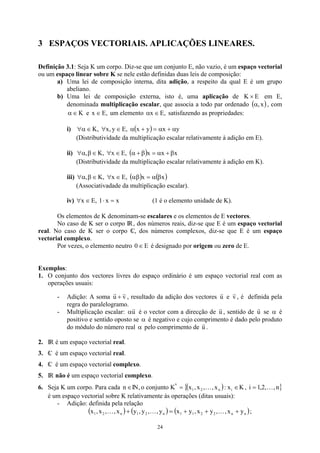 3 ESPAÇOS VECTORIAIS. APLICAÇÕES LINEARES.
Definição 3.1: Seja K um corpo. Diz-se que um conjunto E, não vazio, é um espaço vectorial
ou um espaço linear sobre K se nele estão definidas duas leis de composição:
a) Uma lei de composição interna, dita adição, a respeito da qual E é um grupo
abeliano.
b) Uma lei de composição externa, isto é, uma aplicação de E
K ×
( ,
α
em E,
denominada multiplicação escalar, que associa a todo par ordenado , com
)
x
K
∈
α e ,
E
x ∈ um elemento ,
E
x ∈
α satisfazendo as propriedades:
i) ( ) y
x
y
x
,
E
y
,
x
,
K α
+
α
=
+
α
∈
∀
∈
α
∀
(Distributividade da multiplicação escalar relativamente à adição em E).
ii) ( ) x
x
x
,
E
x
,
K
, β
+
α
=
β
+
α
∈
∀
∈
β
α
∀
(Distributividade da multiplicação escalar relativamente à adição em K).
iii) ( ) ( )
x
x
,
E
x
,
K
, β
α
=
αβ
∈
∀
∈
β
α
∀
(Associativadade da multiplicação escalar).
iv) x (1 é o elemento unidade de K).
x
1
,
E
x =
⋅
∈
∀
Os elementos de K denominam-se escalares e os elementos de E vectores.
No caso de K ser o corpo IR, dos números reais, diz-se que E é um espaço vectorial
real. No caso de K ser o corpo C
 , dos números complexos, diz-se que E é um espaço
vectorial complexo.
Por vezes, o elemento neutro E
0∈ é designado por origem ou zero de E.
Exemplos:
1. O conjunto dos vectores livres do espaço ordinário é um espaço vectorial real com as
operações usuais:
- Adição: A soma , resultado da adição dos vectores
v
u
r
r
+ u
r
e , é definida pela
regra do paralelogramo.
v
r
- Multiplicação escalar: u
r
α é o vector com a direcção de u
r
, sentido de se
u
r
α é
positivo e sentido oposto se α é negativo e cujo comprimento é dado pelo produto
do módulo do número real α pelo comprimento de u
r
.
2. IR é um espaço vectorial real.
3. C
 é um espaço vectorial real.
4. C
 é um espaço vectorial complexo.
5. IR não é um espaço vectorial complexo.
6. Seja K um corpo. Para cada IN, o conjunto K
∈
n
n
( )
{ ∈
= i
n
2
1 x
:
x
,
,
x
,
x K K ,
é um espaço vectorial sobre K relativamente às operações (ditas usuais):
}
n
,
,
2
,
1
i K
=
- Adição: definida pela relação
( ) ( ) ( )
n
n
2
2
1
1
n
2
1
n
2
1 y
x
,
,
y
x
,
y
x
y
,
,
y
,
y
x
,
,
x
,
x +
+
+
=
+ K
K
K ;
24
 