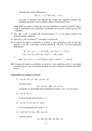 - Multiplicação escalar: definida por
( ) ( )
n
2
1
n
2
1 x
,
,
x
,
x
x
,
,
x
,
x α
α
α
=
α K
K ;
(em que as operações que figuram nos n-uplos dos segundos membros das
igualdades anteriores são as operações adição e multiplicação em k).
Nota: Dado um corpo K, sempre que seja feita referência ao espaço vectorial K
n
sobre o
corpo K, assumiremos que as operações consideradas são as usuais, a menos que seja dito
o contrário.
7. Para cada n IN , o conjunto IR
∈
n
(respectivamente, C

n
) é um espaço vectorial real
(respectivamente, complexo).
8. Para cada IN,o conjunto C

∈
n
n
é um espaço vectorial real.
9. O conjunto de todos os polinómios na variável x, com coeficientes em K, de grau não
superior a n ( IN) é um espaço vectorial sobre K (K = IR ou K = C
 ) com as operações
definidas por:
∈
n
( ) ( )
( ) ( ) ( ) ( ) n
n
n
2
2
2
1
1
0
0
n
n
2
2
1
0
n
n
2
2
1
0
x
b
a
x
b
a
x
b
a
b
a
x
b
x
b
x
b
b
x
a
x
a
x
a
a
+
+
+
+
+
+
+
+
=
=
+
+
+
+
+
+
+
+
+
L
L
L
e
( ) ( ) ( ) ( ) ( n
n
2
2
1
0
n
n
2
2
1
0 x
a
x
a
x
a
a
x
a
x
a
x
a
a α
+
+
α
+
α
+
α
=
+
+
+
+
α L
L ) .
10. O conjunto de todos os polinómios na variável x, com coeficientes em K, é um espaço
vectorial sobre K, com as operações definidas de forma análoga às definidas em 9 (ditas
usuais).
Propriedades dos Espaços Vectoriais:
1. ( ) y
x
y
x
,
E
y
,
x
,
K α
−
α
=
−
α
∈
∀
∈
α
∀
De facto, tem-se
( ) ( )
[ ] x
y
y
x
y
y
x α
=
+
−
α
=
α
+
−
α ,
atendendo-se à propriedade i) da multiplicação escalar e a ( )
+
,
E ser um grupo.
2. 0
0
,
K =
α
∈
α
∀
É um caso particular de 1. para .
y
x =
3. ( ) ( )
y
y
,
E
y
,
K α
−
=
−
α
∈
∀
∈
α
∀
É um caso particular de 1. para .
0
x =
4. ( ) x
x
x
,
E
x
,
K
, β
−
α
=
β
−
α
∈
∀
∈
β
α
∀
De facto, tem-se
( ) ( )
[ ] x
x
x
x α
=
β
+
β
−
α
=
β
+
β
−
α
25
 