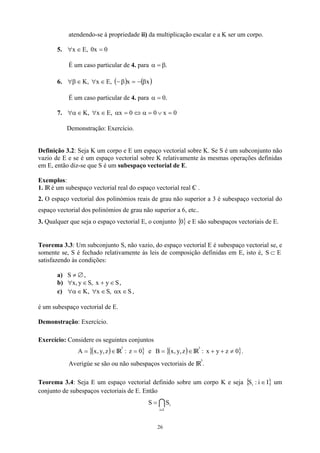 atendendo-se à propriedade ii) da multiplicação escalar e a K ser um corpo.
5. 0
x
0
,
E
x =
∈
∀
É um caso particular de 4. para .
β
=
α
6. ( ) ( )
x
x
,
E
x
,
K β
−
=
β
−
∈
∀
∈
β
∀
É um caso particular de 4. para .
0
=
α
7. 0
x
0
0
x
,
E
x
,
K =
∨
=
α
⇔
=
α
∈
∀
∈
α
∀
Demonstração: Exercício.
Definição 3.2: Seja K um corpo e E um espaço vectorial sobre K. Se S é um subconjunto não
vazio de E e se é um espaço vectorial sobre K relativamente às mesmas operações definidas
em E, então diz-se que S é um subespaço vectorial de E.
Exemplos:
1. IRé um subespaço vectorial real do espaço vectorial real C
 .
2. O espaço vectorial dos polinómios reais de grau não superior a 3 é subespaço vectorial do
espaço vectorial dos polinómios de grau não superior a 6, etc..
3. Qualquer que seja o espaço vectorial E, o conjunto { }
0 e E são subespaços vectoriais de E.
Teorema 3.3: Um subconjunto S, não vazio, do espaço vectorial E é subespaço vectorial se, e
somente se, S é fechado relativamente às leis de composição definidas em E, isto é, S
satisfazendo às condições:
E
⊂
a) ,
∅
≠
S
b) ,
S
y
x
,
S
y
,
x ∈
+
∈
∀
c) ,
S
x
,
S
x
,
K ∈
α
∈
∀
∈
α
∀
é um subespaço vectorial de E.
Demonstração: Exercício.
Exercício: Considere os seguintes conjuntos
( )
{ ∈
= z
,
y
,
x
A IR
3
: z }
0
= e ( )
{ ∈
= z
,
y
,
x
B IR
3
: }
0
z
y
x ≠
+
+ .
Averigúe se são ou não subespaços vectoriais de IR
3
.
Teorema 3.4: Seja E um espaço vectorial definido sobre um corpo K e seja { } um
conjunto de subespaços vectoriais de E. Então
I
i
:
Si ∈
I
I
i
i
S
S
∈
=
26
 