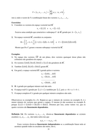,
K
:
x
x
,
,
x
,
x
F i
n
1
i
i
i
n
2
1






∈
α
α
=
= ∑
=
K
isto é, todo o vector de F é combinação linear dos vectores .
n
2
1 x
,
,
x
,
x K
Exercícios:
1. Considere os vectores do espaço vectorial real IR
3
( )
3
,
2
,
1
x1 = e ( )
1
,
1
,
2
x2 −
= .
Escreva uma condição que caracterize o subespaço F de IR
3
gerado por .
{ }
2
1 x
,
x
A =
2. No espaço vectorial IR
4
, considere os conjuntos
( ) (






−
−
−
−






−
−
= 0
,
1
,
1
,
0
,
1
,
2
,
2
,
1
,
2
1
,
1
,
1
,
2
1
B ) e ( ) ( )
{ }
0
,
1
,
1
,
0
,
2
,
0
,
0
,
2
C = .
Mostre que B e C geram o mesmo subespaço vectorial de IR
4
.
Exemplos:
1. No espaço dos vectores OP de um plano, dois vectores quaisquer desse plano não
colineares são geradores do espaço.
2. Os vectores ( ) ( ) ( ) ( )
1
,
1
,
1
e
1
,
0
,
0
,
0
,
1
,
0
,
0
,
0
,
1 são geradores de IR
3
.
3. Também geram IR
( ) ( ) ( 1
,
0
,
0
e
0
,
1
,
0
,
0
,
0
,
1 ) 3
.
4. Em geral, o espaço vectorial IR
n
é gerado pelos n vectores
( )
( )
( )
1
,
0
,
,
0
,
0
,
0
e
0
,
0
,
,
0
,
1
,
0
e
0
,
0
,
,
0
,
0
,
1
e
n
2
1
K
K
K
K
K
K
K
K
K
K
=
=
=
5. IR é gerado por qualquer número real não nulo.
6. O espaço real C
 é gerado por { }
i
1
,
i
,
1 + e também por { }
i
,
1 , pois a i
b
1
a
bi ⋅
+
⋅
=
+ .
7. O espaço complexo C
 é gerado por qualquer número complexo não nulo.
Observem-se os exemplos 2. e 3.. Repare-se que o número de vectores no exemplo 3. é o
menor número de vectores que geram o espaço. O mesmo já não acontece no exemplo 2.
porque ( ) ( ) ( ) ( )
1
,
0
,
0
1
0
,
1
,
0
1
0
,
0
,
1
1
1
,
1
,
1 ⋅
+
⋅
+
⋅
= . Diremos por isso, como vamos ver, que os
quatro vectores são linearmente dependentes.
Definição 3.6: Os vectores x dizem-se linearmente dependentes se existem
escalares não todos nulos tais que
n
2
1 x
,
,
x
, K
n
2
1 ,
,
, α
α
α K
0
x
x n
n
1
1 =
α
+
+
α L .
Esses vectores dizem-se linearmente independentes se a combinação linear nula só
acontece quando todos os escalares são nulos, isto é,
28
 