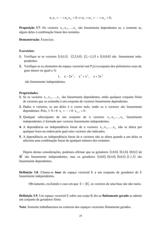 0
0
x
x n
2
1
n
n
1
1 =
α
=
=
α
=
α
⇒
=
α
+
+
α L
L .
Proposição 3.7: Os vectores são linearmente dependentes se, e somente se,
algum deles é combinação linear dos restantes.
n
2
1 x
,
,
x
,
x K
Demonstração: Exercício.
Exercícios:
1. Verifique se os vectores ( ),
1
,
1
,
0
,
1 ( )
0
,
1
,
3
,
2 , ( )
1
,
1
,
1
,
2 − e ( )
0
,
0
,
0
,
1 são linearmente inde-
pendentes.
2. Verifique se os elementos do espaço vectorial real P3(x) (conjunto dos polinómios reais de
grau menor ou igual a 3)
1, ,
2
x
2
x − 3
2
x
x + , 3
x
2
x +
são linearmente independentes.
Propriedades:
1. Se os vectores são linearmente dependentes, então qualquer conjunto finito
de vectores que os contenha é um conjunto de vectores linearmente dependentes.
n
2
1 x
,
,
x
,
x K
2. Dados n vectores, se um deles é o vector nulo, então os n vectores são linearmente
dependentes. Pois, 1 0
x
0
x
0
0 1
n
1 =
⋅
+
+
⋅
+
⋅ −
L .
3. Qualquer subconjunto de um conjunto de n vectores linearmente
independentes, é formado por vectores linearmente independentes.
n
2
1 x
,
,
x
,
x K
4. A dependência ou independência linear de n vectores não se altera por
qualquer troca na ordem pela qual estes vectores são indicados.
n
2
1 x
,
,
x
,
x K
5. A dependência ou independência linear de n vectores não se altera quando a um deles se
adiciona uma combinação linear de qualquer número dos restantes.
Depois destas considerações, podemos afirmar que os geradores ( ) ( ) ( )
1
,
0
,
0
,
0
,
1
,
0
,
0
,
0
,
1 de
IR
3
são linearmente independentes, mas os geradores ( ) ( ) ( ) ( )
1,1,1
,
1
,
0
,
0
,
0
,
1
,
0
,
0
,
0
,
1 são
linearmente dependentes.
Definição 3.8: Chama-se base do espaço vectorial E a um conjunto de geradores de E
linearmente independentes.
Obviamente, excluindo o caso em que { }
0
E = , os vectores de uma base são não nulos.
Definição 3.9: Um espaço vectorial E sobre um corpo K diz-se finitamente gerado se admite
um conjunto de geradores finito.
Nota: Somente trabalharemos no contexto dos espaços vectoriais finitamente gerados.
29
 