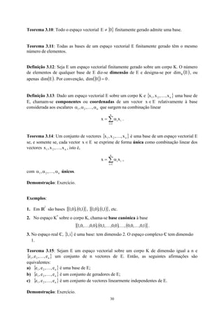 Teorema 3.10: Todo o espaço vectorial { }
0
E ≠ finitamente gerado admite uma base.
Teorema 3.11: Todas as bases de um espaço vectorial E finitamente gerado têm o mesmo
número de elementos.
Definição 3.12: Seja E um espaço vectorial finitamente gerado sobre um corpo K. O número
de elementos de qualquer base de E diz-se dimensão de E e designa-se por , ou
apenas . Por convenção,
( )
E
dimK
( )
E
dim { }
( ) 0
0
dim = .
Definição 3.13: Dado um espaço vectorial E sobre um corpo K e { }
n
2
1 x
,
,
x
,
x K
E
x
uma base de
E, chamam-se componentes ou coordenadas de um vector ∈ relativamente à base
considerada aos escalares n
2
1 ,
,
, α
α
α K que surgem na combinação linear
∑
=
α
=
n
1
i
i
ix
x .
Teorema 3.14: Um conjunto de vectores { }
n
2
1 x
,
,
x
,
x K é uma base de um espaço vectorial E
se, e somente se, cada vector x se exprime de forma única como combinação linear dos
vectores x , isto é,
E
∈
n
2
1 x
,
,
x
, K
∑
=
α
=
n
1
i
i
ix
x ,
com únicos.
n
2
1 ,
,
, α
α
α K
Demonstração: Exercício.
Exemplos:
1. Em IR
2
são bases ( ) ( )
{ }
1
,
0
,
0
,
1 , ( ) ( )
1
,
1
,
0
,
1
{ }, etc.
2. No espaço K
n
sobre o corpo K, chama-se base canónica à base
( ) ( ) ( )
{ }
1
,
0
,
,
0
,
0
,
,
0
,
0
,
,
1
,
0
,
0
,
0
,
,
0
,
1 K
K
K
K .
3. No espaço real C
 , { é uma base: tem dimensão 2. O espaço complexo C
 tem dimensão
1.
}
}
}
}
}
i
,
1
Teorema 3.15: Sejam E um espaço vectorial sobre um corpo K de dimensão igual a n e
um conjunto de n vectores de E. Então, as seguintes afirmações são
equivalentes:
{ n
2
1 e
,
,
e
,
e K
a) é uma base de E;
{ n
2
1 e
,
,
e
,
e K
b) é um conjunto de geradores de E;
{ n
2
1 e
,
,
e
,
e K
c) é um conjunto de vectores linearmente independentes de E.
{ n
2
1 e
,
,
e
,
e K
Demonstração: Exercício.
30
 
