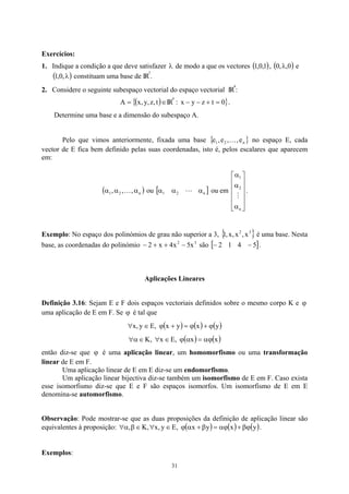 Exercícios:
1. Indique a condição a que deve satisfazer λ de modo a que os vectores ( ), ( ) e
constituam uma base de IR
1
,
0
,
1 0
,
,
0 λ
( λ
,
0
,
1 ) 3
.
2. Considere o seguinte subespaço vectorial do espaço vectorial IR
4
:
( )
{ ∈
= t
,
z
,
y
,
x
A IR
4
: }
0
t
z
y
x =
+
−
− .
Determine uma base e a dimensão do subespaço A.
Pelo que vimos anteriormente, fixada uma base { }
n
2
1 e
,
,
e
,
e K no espaço E, cada
vector de E fica bem definido pelas suas coordenadas, isto é, pelos escalares que aparecem
em:
( )
n
2
1 ,
,
, α
α
α K ou [ ]
n
2
1 α
α
α L ou em .












α
α
α
n
2
1
M
Exemplo: No espaço dos polinómios de grau não superior a 3, { }
3
2
x
,
x
,
x
,
1 é uma base. Nesta
base, as coordenadas do polinómio são
3
2
x
5
x
4
x
2 −
+
+
− [ ]
5
4
1
2 −
− .
Aplicações Lineares
Definição 3.16: Sejam E e F dois espaços vectoriais definidos sobre o mesmo corpo K e ϕ
uma aplicação de E em F. Se é tal que
ϕ
( ) ( ) ( )
y
x
y
x
,
E
y
,
x ϕ
+
ϕ
=
+
ϕ
∈
∀
( ) ( )
x
x
,
E
x
,
K αϕ
=
α
ϕ
∈
∀
∈
α
∀
então diz-se que é uma aplicação linear, um homomorfismo ou uma transformação
linear de E em F.
ϕ
Uma aplicação linear de E em E diz-se um endomorfismo.
Um aplicação linear bijectiva diz-se também um isomorfismo de E em F. Caso exista
esse isomorfismo diz-se que E e F são espaços isomorfos. Um isomorfismo de E em E
denomina-se automorfismo.
Observação: Pode mostrar-se que as duas proposições da definição de aplicação linear são
equivalentes à proposição: ( ) ( ) (y
x
y
x
,
E
y
,
x
,
K
, )
βϕ
+
αϕ
=
β
+
α
ϕ
∈
∀
∈
β
α
∀ .
Exemplos:
31
 