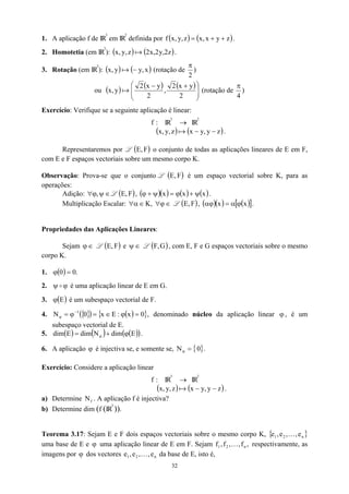 1. A aplicação f de IR
3
em IR
2
definida por ( ) ( )
z
y
x
,
x
z
,
y
,
x
f +
+
= .
2. Homotetia (em IR
3
): .
( ) ( z
2
,
y
2
,
x
2
z
,
y
,
x a )
3. Rotação (em IR
2
): ( ) ( x
,
y
y
,
x −
a ) (rotação de
2
π
)
ou ( ) ( ) ( )







 +
−
2
y
x
2
,
2
y
x
2
y
,
x a (rotação de
4
π
)
Exercício: Verifique se a seguinte aplicação é linear:
:
f IR
3
→ IR
2
( ) ( )
z
y
,
y
x
z
,
y
,
x −
−
a .
Representaremos por L o conjunto de todas as aplicações lineares de E em F,
com E e F espaços vectoriais sobre um mesmo corpo K.
( F
,
E )
Observação: Prova-se que o conjunto L ( )
F
,
E é um espaço vectorial sobre K, para as
operações:
Adição: ∈
ψ
ϕ,
∀ L ,
( )
F
,
E ( )( ) ( ) ( )
x
x
x ψ
+
ϕ
=
ψ
+
ϕ .
Multiplicação Escalar: ∈
ϕ
∀
∈
α
∀ ,
K L ( )
F
,
E , ( )( ) ( )
[ ]
x
x ϕ
α
=
αϕ .
Propriedades das Aplicações Lineares:
Sejam ∈
ϕ L ( )
F
,
E e ψ L
∈ ( )
G
,
F , com E, F e G espaços vectoriais sobre o mesmo
corpo K.
1. ( ) .
0
0 =
ϕ
2. é uma aplicação linear de E em G.
ϕ
ψ o
3. é um subespaço vectorial de F.
( )
E
ϕ
4. , denominado núcleo da aplicação linear ϕ , é um
subespaço vectorial de E.
{ }
( ) ( )
{ 0
x
:
E
x
0
N 1
=
ϕ
∈
=
ϕ
= −
ϕ }
5. ( ) ( ) ( )
( )
E
dim
N
dim
E
dim ϕ
+
= ϕ .
6. A aplicação é injectiva se, e somente se,
ϕ { }
0
N =
ϕ .
Exercício: Considere a aplicação linear
:
f IR
3
→ IR
2
( ) ( )
z
y
,
y
x
z
,
y
,
x −
−
a .
a) Determine . A aplicação f é injectiva?
f
N
b) Determine dim (f (IR
3
)).
Teorema 3.17: Sejam E e F dois espaços vectoriais sobre o mesmo corpo K, { }
uma base de E e uma aplicação linear de E em F. Sejam f respectivamente, as
imagens por dos vectores da base de E, isto é,
n
2
1 e
,
,
e
,
e K
ϕ ,
f
,
,
f
, n
2
1 K
ϕ n
2
1 e
,
,
e
,
e K
32
 
