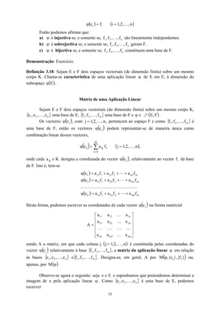 ( ) i
i f
e =
ϕ ( )
n
,
,
2
,
1
i K
=
Então podemos afirmar que:
a) é injectiva se, e somente se, f são linearmente independentes.
ϕ n
2
1 f
,
,
f
, K
b) é sobrejectiva se, e somente se, f geram F.
ϕ n
2
1 f
,
,
f
, K
c) é bijectiva se, e somente se, f constituem uma base de F.
ϕ n
2
1 f
,
,
f
, K
Demonstração: Exercício.
Definição 3.18: Sejam E e F dois espaços vectoriais (de dimensão finita) sobre um mesmo
corpo K. Chama-se característica de uma aplicação linear ϕ de E em F, à dimensão do
subespaço ϕ .
( )
E
Matriz de uma Aplicação Linear
Sejam E e F dois espaços vectoriais (de dimensão finita) sobre um mesmo corpo K,
uma base de E, { uma base de F e
{ n
2
1 e
,
,
e
,
e K } }
m
2
1 f
,
,
f
,
f K ∈
ϕ L ( )
F
,
E .
Os vectores ( )
j
e
ϕ , com pertencem ao espaço F e como é
uma base de F, então os vectores
,
n
,
,
2
,
1
j K
= { }
m
2
1 f
,
,
f
,
f K
( )
j
e
ϕ podem representar-se de maneira única como
combinação linear desses vectores,
( ) ∑
=
=
ϕ
m
1
i
i
ij
j f
a
e ( ),
n
,
,
2
,
1
j K
=
onde cada designa a coordenada do vector
K
aij ∈ ( )
j
e
ϕ , relativamente ao vector da base
de F. Isto é, tem-se
i
f
( )
( )
( ) m
mn
2
n
2
1
n
1
n
m
2
m
2
22
1
12
2
m
1
m
2
21
1
11
1
f
a
f
a
f
a
e
f
a
f
a
f
a
e
f
a
f
a
f
a
e
+
+
+
=
ϕ
+
+
+
=
ϕ
+
+
+
=
ϕ
L
K
K
K
K
K
K
K
K
K
K
K
K
K
L
L
Desta forma, podemos escrever as coordenadas de cada vector ( )
j
e
ϕ na forma matricial












=
mn
2
m
1
m
n
2
22
21
n
1
12
11
a
a
a
a
a
a
a
a
a
A
K
K
K
K
K
K
K
sendo A a matriz, em que cada coluna j ( )
n
,
,
2
,
1
j K
= é constituída pelas coordenadas do
vector ( )
j
e
ϕ
1
e
relativamente à base { , a matriz da aplicação linear em relação
às bases { } e{ . Designa-se, em geral, A por
}
m
f
,
}
2
1 ,
f
,
f K
m
f
,
ϕ
n
2 e
,
,
e
, K 2
1 ,
f
,
f K ( )
}
f
{
},
,
M i
ϕ e
{ j ou,
apenas, por .
( )
ϕ
M
Observe-se agora o seguinte: seja E
x ∈ e suponhamos que pretendemos determinar a
imagem de x pela aplicação linear ϕ . Como { }
n
2
1 e
,
,
e
,
e K é uma base de E, podemos
escrever
33
 