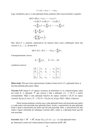 n
n
2
2
1
1 e
e
e
x α
+
+
α
+
α
= L .
Logo, atendendo a que ϕ é uma aplicação linear, podemos obter sucessivamente o seguinte:
( ) ( )
( ) ( ) ( )
,
f
a
f
a
f
a
f
a
f
a
e
e
e
e
e
e
x
m
1
i
i
n
1
j
j
ij
n
1
j
m
1
i
i
ij
j
m
1
i
i
in
n
m
1
i
i
2
i
2
m
1
i
i
1
i
1
n
n
2
2
1
1
n
n
2
2
1
1
∑ ∑
∑ ∑
∑
∑
∑
= =
= =
=
=
=








α
=
α
=
α
+
+
α
+
α
=
ϕ
α
+
+
ϕ
α
+
ϕ
α
=
=
α
+
+
α
+
α
ϕ
=
ϕ
L
L
L
Mas e, portanto, representa-se de maneira única como combinação linear dos
vectores f da base de F,
( ) F
x ∈
ϕ
2
1 ,
f
, m
f
,
K
( ) ∑
=
β
=
β
+
+
β
+
β
=
ϕ
m
1
i
i
i
m
m
2
2
1
1 f
f
f
f
x L .
Consequentemente, tem-se
∑
=
α
=
β
n
1
j
j
ij
i a ( )
m
,
,
2
,
1
i K
=
e podemos escrever












α
α
α












=












β
β
β
n
2
1
mn
2
m
1
m
n
2
22
21
n
1
12
11
m
2
1
a
a
a
a
a
a
a
a
a
M
K
K
K
K
K
K
K
M
Observação: Pelo que vimos anteriormente, fixadas as bases em E e F, a aplicação linear ϕ
fica bem definida pela matriz .
( )
ϕ
M
Teorema 3.19: Sejam E e F espaços vectoriais, de dimensões n e m, respectivamente, sobre
um corpo K. A aplicação que associa a toda a aplicação
Ψ ∈
ϕ L a matriz
correspondente é uma aplicação bijectiva do espaço vectorial L no espaço
vectorial , isto é, L
( F
,
E
( )
F
,
E
)
( )
ϕ
M
( )
n
,
m
MK :
Ψ ( )
F
,
E → ( )
n
,
m
MK , tal que ( ) ( )
ϕ
=
ϕ
Ψ M , é bijectiva.
Deste teorema podemos concluir que a cada aplicação linear está associada uma matriz
e a cada matriz está associada uma aplicação linear. Assim, a característica de uma aplicação
linear é igual à característica da matriz que lhe está associada. Mais, a característica de uma
matriz é igual à dimensão do subespaço vectorial ( )
E
ϕ , sendo ϕ a aplicação linear que lhe
está associada.
Exercício: Seja f IR
:
3
→ IR
2
tal que ( ) ( )
z
y
,
y
x
z
,
y
,
x
f −
−
= , uma aplicação linear.
a) Determine a matriz de f relativamente às bases canónicas de IR
3
e IR
2
.
34
 