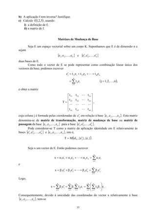 b) A aplicação f tem inversa? Justifique.
c) Calcule , usando:
( 3
,
2
,
1
f )
i) a definição de f;
ii) a matriz de f.
Matrizes de Mudança de Base
Seja E um espaço vectorial sobre um corpo K. Suponhamos que E é de dimensão n e
sejam
{ }
n
2
1 e
,
,
e
,
e K e { }
n
2
1 e
,
,
e
,
e ′
′
′ K
duas bases de E.
Como todo o vector de E se pode representar como combinação linear única dos
vectores da base, podemos escrever
( ),
n
,
1,2,
j
e
t
e
t
e
t
e
t
e
n
1
i
i
ij
n
nj
2
j
2
1
j
1
j
K
L
=
=
+
+
+
=
′
∑
=
e obter a matriz












=
nn
2
n
1
n
n
2
22
21
n
1
12
11
t
t
t
t
t
t
t
t
t
T
L
L
L
L
L
L
L
,
cuja coluna j é formada pelas coordenadas de ej
′ em relação à base { }
n
2
1 e
,
,
e
,
e K . Esta matriz
denomina-se de matriz de transformação, matriz de mudança de base ou matriz de
passagem da base para a base
{ n
2
1 e
,
,
e
,
e K } { }
n
2 e
,
,
e
,
1
e ′
′
′ K .
Pode considerar-se T como a matriz da aplicação identidade em E relativamente às
bases e
{ }
n
2
1 e
,
,
e
,
e ′
′
′ K { }
n
2
1 e
,
,
e
,
e K , isto é,
( )
}
e
{
},
e
{
,
id
M
T i
j
E
′
= .
Seja x um vector de E. Então podemos escrever
∑
=
α
=
α
+
+
α
+
α
=
n
1
i
i
i
n
n
2
2
1
1 e
e
e
e
x L
e
∑
=
′
β
=
′
β
+
+
′
β
+
′
β
=
n
1
j
j
j
n
n
2
2
1
1 e
e
e
e
x L .
Logo,
∑ ∑
∑ ∑
∑ = =
= =
=








β
=
β
=
′
β
=
n
1
i
i
n
1
j
j
ij
n
1
j
n
1
i
i
ij
j
n
1
j
j
j e
t
e
t
e
x .
Consequentemente, devido à unicidade das coordenadas do vector x relativamente à base
, tem-se
{ }
n
2
1 e
,
,
e
,
e K
35
 