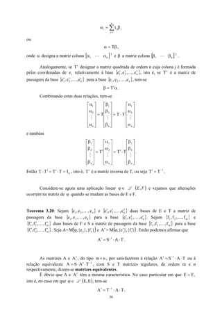 ∑
=
β
=
α
n
1
j
j
ij
i t
ou
β
=
α T ,
onde designa a matriz coluna e
α [ T
n
1 α
α L ] β a matriz coluna [ ]T
n
1 β
β L .
Analogamente, se T designar a matriz quadrada de ordem n cuja coluna j é formada
pelas coordenadas de e relativamente à base
′
j { }
n
2
1 e
,
,
e
,
e ′
′
′ K , isto é, se T é a matriz de
passagem da base {
′
}
n
1 e
,
e ′
2 , e
,
′
′ K para a base { }
n
2 e
,
,
e K
1,
e , tem-se
α
′
=
β T .
Combinando estas duas relações, tem-se












α
α
α
′
⋅
=












β
β
β
=












α
α
α
n
2
1
n
2
1
n
2
1
T
T
T
M
M
M
e também












β
β
β
⋅
′
=












α
α
α
′
=












β
β
β
n
2
1
n
2
1
n
2
1
T
T
T
M
M
M
.
Então , isto é, é a matriz inversa de T, ou seja T
n
I
T
T
T
T =
⋅
′
=
′
⋅ T′ 1
T−
=
′ .
Considere-se agora uma aplicação linear ∈
ϕ L ( )
F
,
E e vejamos que alterações
ocorrem na matriz de ϕ quando se mudam as bases de E e F.
Teorema 3.20: Sejam e
{ }
n
2
1 e
,
,
e
,
e K { }
n
2
1 e
,
,
e
,
e ′
′
′ K duas bases de E e T a matriz de
passagem da base { }
n
2
1 e
,
,
e
, K
e para a base { }
n
2 e
,
,
e
1,
e ′
′
′ K . Sejam { } e
duas bases de F e S a matriz de passagem da base
m
2
1 f
,
,
f
,
f K
{ m
2
1 f
,
,
f
,
f ′
′
′ K } { }
m
f
,
2
1 ,
f
,
f K para a base
. Seja A=
{ }
m
2
1 f
,
,
f
,
f ′
′
′ K ( )
}
f
{
},
e
{
, i
j
ϕ
M e A′ = ( )
}
f
{ i
},
e
{
, j
M ′
′
ϕ . Então podemos afirmar que
T
A
S
A 1
⋅
⋅
=
′ −
.
As matrizes A e , do tipo
A′ n
m× , por satisfazerem à relação ou à
relação equivalente , com S e T matrizes regulares, de ordem m e n
respectivamente, dizem-se matrizes equivalentes.
T
A
S
A 1
⋅
⋅
=
′ −
1
T
A
A −
⋅
′
S⋅
=
É óbvio que A e têm a mesma característica. No caso particular em que
A′ ,
F
E =
isto é, no caso em que ∈
ϕ L , tem-se
( E
,
E )
T
A
T
A 1
⋅
⋅
=
′ −
,
36
 