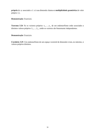 próprio de associado a e à sua dimensão chama-se multiplicidade geométrica do valor
próprio λ ).
ϕ λ
1,
λ
Demonstração: Exercício.
Teorema 3.24: Se os vectores próprios de um endomorfismo estão associados a
distintos valores próprios , então os vectores são linearmente independentes.
n
1 x
,
,
x K
n
,λ
K
Demonstração: Exercício.
Corolário 3.25: Um endomorfismo de um espaço vectorial de dimensão n tem, no máximo, n
valores próprios distintos.
38
 
