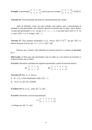 Exemplo: A permutação 


é par já que, por exemplo, 


.




 1
4
2
3
4
3
2
1
( )( 3
,
1
4
,
1
1
4
2
3
4
3
2
1
=





)
Teorema 4.6: Uma permutação não pode ser simultaneamente par e ímpar.
Além da definição, existe um outro método, mais prático, para a determinação da
paridade de uma permutação. Esse método é descrito no teorema que se segue. Antes, defina-
-se para uma permutação , tal que
n
S
∈
σ r
2
1 τ
τ
τ
=
σ o
L
o
o
1
, o seu sinal como ε . Se
é par, ; se é ímpar,
( ) ( )r
1
−
=
σ
σ ( ) 1
=
σ
ε σ ( ) −
=
σ
ε .
Teorema 4.7: Para qualquer permutação n
S
∈
σ , tem-se ( ) ( ) ( )
, em que ν é o
número de pares ( tais que 1
σ
ν
−
=
σ
ε 1 ( )
σ
)
j
,
i n
j
i ≤

≤ e ( ) ( )
j
i σ

σ .
Dizemos que o número ν (definido no teorema anterior) é o número de inversões
de σ .
( )
σ
Observação: É óbvio que uma permutação é par ou ímpar se o seu número de inversões é,
respectivamente, par ou ímpar.
Exercício: Determine a paridade das seguintes permutações a partir do teorema anterior:
a) b) 










3
1
2
4
4
3
2
1




 5
6
2
1
4
3
6
5
4
3
2
1
Teorema 4.8: Para , tem-se:
2
n ≥
1. Se é uma transposição, então
n
S
∈
τ ( ) 1
−
=
τ
ε ;
2. ( ) ( ) (θ
ε
σ
ε )
=
θ
σ
ε
∈
θ
σ
∀ o
,
S
, n .
Corolário 4.9: Se σ , então
n
S
∈ ( ) ( )
σ
ε
=
σ
ε −1
.
Exercício: Determine a inversa da permutação








=
σ
6
5
3
2
1
4
6
5
4
3
2
1
e verifique que ( ) ( )
σ
ε
=
σ
ε −1
.
41
 