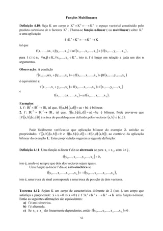 Funções Multilineares
Definição 4.10: Seja K um corpo e n
n
n
K
K
K ×
×
× L o espaço vectorial constituído pelo
produto cartesiano de n factores n
K . Chama-se função n-linear ( ou multilinear) sobre n
K
a uma aplicação
K
K
K
K
:
f n
n
n
→
×
×
× L
tal que
( ) ( ) ( )
n
i
1
n
i
1
n
i
i
1 x
,
,
y
,
,
x
f
x
,
,
x
,
,
x
f
x
,
,
y
x
,
,
x
f K
K
K
K
K
K β
+
α
=
β
+
α ,
para , , isto é, f é linear em relação a cada um dos n
argumentos.
n
i
1 ≤
≤ n
n
1 K
x
,
,
x
,
K
, ∈
∀
∈
β
α
∀ K
Observação: A condição
( ) ( ) ( )
n
i
1
n
i
1
n
i
i
1 x
,
,
y
,
,
x
f
x
,
,
x
,
,
x
f
x
,
,
y
x
,
,
x
f K
K
K
K
K
K β
+
α
=
β
+
α
é equivalente a:
( ) ( ) ( )
n
i
1
n
i
1
n
i
i
1 x
,
,
y
,
,
x
f
x
,
,
x
,
,
x
f
x
,
,
y
x
,
,
x
f K
K
K
K
K
K +
=
+
e
( ) ( )
n
i
1
n
i
1 x
,
,
x
,
,
x
f
x
,
,
x
,
,
x
f K
K
K
K α
=
α .
Exemplos:
1. IR
:
f
2
× IR
2
→ IR, tal que, ( ) ( )
( ) bd
ac
d
,
c
,
b
,
a
f +
= é bilinear.
2. IR
:
f
2
IR
×
2
→ IR , tal que, ( ) ( )
( ) bc
ad
d
,
c
,
b
,
a
f −
= é bilinear. Pode provar-se que
( ) ( )
( )
,
c
,
b
f d
,
a é a área do paralelogramo definido pelos vectores ( )
b
,
a e .
( )
d
,
c
Pode facilmente verificar-se que aplicação bilinear do exemplo 2. satisfaz as
propriedades: ( ) ( )
( ) 0
b
,
a
,
b
,
a
f = e ( ) ( )
( ) ( ) ( )
( )
b
,
a
,
d
,
c
f
d
,
c
,
b
,
a
f −
= , ao contrário da aplicação
bilinear do exemplo 1.. Estas propriedades sugerem a seguinte definição:
Definição 4.11: Uma função n-linear f diz-se alternada se para ,
x
x j
i = com ,
j
i ≠
( ) 0
x
,
,
x
,
,
x
,
,
x
f n
j
i
1 =
K
K
K ,
isto é, anula-se sempre que dois dos vectores sejam iguais.
Uma função n-linear f diz-se anti-simétrica se
( ) ( )
n
i
j
1
n
j
i
1 x
,
,
x
,
,
x
,
,
x
f
x
,
,
x
,
,
x
,
,
x
f K
K
K
K
K
K −
= ,
isto é, uma troca de sinal corresponde a uma troca de posição de dois vectores.
Teorema 4.12: Sejam K um corpo de característica diferente de 2 (isto é, um corpo que
satisfaça a propriedade: 0
x
0
x
x =
⇒
=
+ ) e uma função n-linear.
Então as seguintes afirmações são equivalentes:
K
K
K
K
:
f n
n
n
→
×
×
× L
a) f é anti-simétrica.
b) f é alternada.
c) Se e são linearmente dependentes, então
i
x j
x ( ) 0
x
,
,
x
,
,
x
,
,
x
f n
j
i
1 =
K
K
K .
42
 