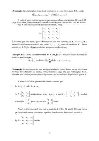 Observação: Se uma função n-linear é anti-simétrica e σ é uma permutação de S , então
n
( ) ( ) ( )
( ) ( ) ( )
n
2
1
n
2
1 x
,
,
x
,
x
f
x
,
,
x
,
x
f K
K σ
ε
=
σ
σ
σ .
A partir de agora consideraremos sempre um corpo K de característica diferente 2. O
corpo dos reais ou dos complexos são considerados corpos de característica zero (ou infinita).
Seja A uma matriz quadrada de ordem n sobre K, isto é,












=
nn
2
n
1
n
n
2
22
21
n
1
12
11
a
a
a
a
a
a
a
a
a
A
L
L
L
L
L
L
L
.
É evidente que uma matriz pode identificar-se com um elemento de n
n
n
K
K
K ×
×
× L
n
,
bastando identificar cada uma das suas linhas, L como elementos de
,
L
,
,
L
, n
2
1 K K . Assim,
no contexto de podemos definir a seguinte função n-linear:
( n
,
n
MK )
Definição 4.13: Chama-se determinante de ( )
n
,
n
M
A K
∈ à função n-linear alternada das
linhas de A definida por:
[ ] ( ) ( ) ( ) ( )
∑
∈
σ
σ
σ
σ ⋅
σ
ε
=
=
=
n
S
n
n
2
2
1
1
ij a
a
a
A
A
det
a
A L
a .
Observação: O determinante de uma matriz quadrada não é mais do que a soma de todos os
produtos de n elementos da matriz, correspondentes a cada uma das permutações de S ,
afectados pelo sinal da permutação correspondente. Assim, o número de parcelas é igual a n .
n
!
]
A partir da definição, podemos facilmente constatar que:
- Se A , então .
[ 11
a
= 11
a
A
det =
- Se A , então det






=
22
21
12
11
a
a
a
a
21
12
22
11 a
a
a
a
A −
= , já que S , sendo a
permutação par e a permutação ímpar.






















=
1
2
2
1
,
2
1
2
1
2








2
1
2
1








1
2
2
1
Assim, o determinante de uma matriz quadrada de ordem 2 é igual à diferença entre o
produto dos elementos principais e o produto dos elementos da diagonal secundária.
- Se A , então










=
33
32
31
23
22
21
13
12
11
a
a
a
a
a
a
a
a
a
43
 