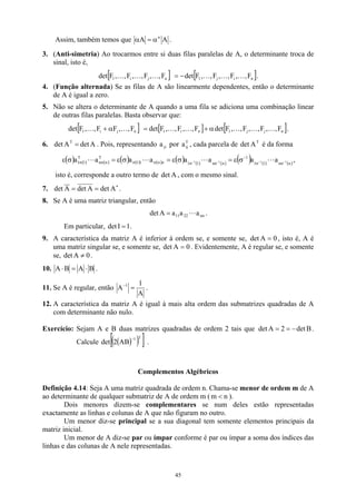 Assim, também temos que A
A n
α
=
α .
3. (Anti-simetria) Ao trocarmos entre si duas filas paralelas de A, o determinante troca de
sinal, isto é,
[ ] [ ]
n
i
j
1
n
j
i
1 F
,
,
F
,
,
F
,
,
F
det
F
,
,
F
,
,
F
,
,
F
det K
K
K
K
K
K −
= .
4. (Função alternada) Se as filas de A são linearmente dependentes, então o determinante
de A é igual a zero.
5. Não se altera o determinante de A quando a uma fila se adiciona uma combinação linear
de outras filas paralelas. Basta observar que:
[ ] [ ] [ ]
n
j
j
1
n
i
1
n
j
i
1 F
,
,
F
,
,
F
,
,
F
det
F
,
,
F
,
,
F
det
F
,
,
F
F
,
,
F
det K
K
K
K
K
K
K α
+
=
α
+ .
6. . Pois, representando a por a , cada parcela de det é da forma
A
det
A
det T
= ji
T
ij
T
A
( ) ( ) ( ) ( ) ( ) ( ) ( ) ( ) ( )
( ) ( ) ( )
n
n
1
1
1
n
n
1
1
n
n
1
1
T
n
n
T
1
1 1
1
1
1 a
a
a
a
a
a
a
a −
−
−
−
σ
σ
−
σ
σ
σ
σ
σ
σ σ
ε
=
σ
ε
=
σ
ε
=
σ
ε L
L
L
L ,
isto é, corresponde a outro termo de , com o mesmo sinal.
A
det
7. ∗
=
= A
det
A
det
A
det .
8. Se A é uma matriz triangular, então
nn
22
11 a
a
a
A
det L
= .
Em particular, .
1
I
det =
9. A característica da matriz A é inferior à ordem se, e somente se, , isto é, A é
uma matriz singular se, e somente se, det
0
A
det =
0
A = . Evidentemente, A é regular se, e somente
se, .
0
A
det ≠
10. B
A
B
A ⋅
=
⋅ .
11. Se A é regular, então
A
1
A 1
=
−
.
12. A característica da matriz A é igual à mais alta ordem das submatrizes quadradas de A
com determinante não nulo.
Exercício: Sejam A e B duas matrizes quadradas de ordem 2 tais que .
Calcule
B
det
2
A
det −
=
=
( )
( )
[ ]
T
1
AB
2
det
−
.
Complementos Algébricos
Definição 4.14: Seja A uma matriz quadrada de ordem n. Chama-se menor de ordem m de A
ao determinante de qualquer submatriz de A de ordem m ( n
m  ).
Dois menores dizem-se complementares se num deles estão representadas
exactamente as linhas e colunas de A que não figuram no outro.
Um menor diz-se principal se a sua diagonal tem somente elementos principais da
matriz inicial.
Um menor de A diz-se par ou ímpar conforme é par ou ímpar a soma dos índices das
linhas e das colunas de A nele representadas.
45
 