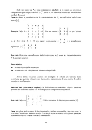 Dado um menor de A, o seu complemento algébrico é o produto do seu menor
complementar pelo respectivo sinal ( )ω
−1 , onde ω é a soma dos índices que determinam a
paridade do menor.
Notação: Sendo um elemento de A, representaremos por o complemento algébrico do
menor
ij
a ij
A
ij
a .
Exemplo: Seja . Um seu menor é
















−
−
−
=
1
2
5
3
4
2
0
1
0
1
1
3
4
1
0
0
2
1
0
0
4
5
0
3
1
A
2
3
4
0
0
1
2
0
0
−
e é par, porque
18
4
2
1
5
4
2 =
+
+
+
+
+
=
ω . O seu menor complementar é
1
4
4
0
−
e o complemento
algébrico é ( )
1
4
4
0
1
4
4
0
−
=
−
ω
1
− .
Exercício: Determine o complemento algébrico do menor 12
a , sendo a elemento da matriz
A do exemplo anterior.
12
Propriedades:
a) Um menor principal é sempre par.
b) Um menor e o seu complementar têm a mesma paridade.
Depois destes conceitos, estamos em condições de estudar um teorema muito
importante que permite calcular mais facilmente o determinante de uma matriz de ordem
superior ou igual a quatro.
Teorema 4.15: (Teorema de Laplace) Um determinante de uma matriz é igual à soma dos
produtos dos elementos de uma fila pelos respectivos complementos algébricos.
Exercício: Seja A . Utilize o teorema de Laplace para calcular












−
−
−
−
−
=
1
2
4
3
1
3
2
1
0
4
2
0
2
1
1
2
A .
Nota: Na aplicação do teorema de Laplace convém escolher uma das filas com mais zeros (se
existirem). No entanto, podemos sempre fazer surgir zeros através da utilização de operações
elementares que não alterem o valor do determinante.
46
 