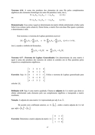 Teorema 4.16: A soma dos produtos dos elementos de uma fila pelos complementos
algébricos dos elementos homólogos de outra fila paralela é nula, isto é,
hn
in
2
h
2
i
1
h
1
i A
a
A
a
A
a
0 +
+
+
= L (i h
≠ )
ou
nk
nj
k
2
j
2
k
1
j
1 A
a
A
a
A
a
0 +
+
+
= L ( k
j ≠ ).
Demonstração: Essa soma é igual ao determinante da matriz obtida substituindo a linha i pela
linha h (ou coluna j pela coluna k). Desta forma, a matriz fica com duas filas iguais e portanto
o determinante é nulo.
Este teorema e o teorema de Laplace permitem escrever:
∑
∑ =
=
=
=
n
1
i
ij
ij
n
1
j
ij
ij A
a
A
a
A e 0 ,
)
h
i
e
k
j
(
A
a
A
a
n
1
i
ik
ij
n
1
j
hj
ij ≠
≠
=
= ∑
∑ =
=
isto é, usando o símbolo de Kronecker,
A
A
a ih
n
1
j
hj
ij δ
=
∑
=
ou A
A
a jk
n
1
i
ik
ij δ
=
=
∑ .
Teorema 4.17: (Teorema de Laplace Generalizado) Um determinante de uma matriz é
igual à soma dos produtos dos menores de ordem m contidos em m filas paralelas pelos
respectivos complementos algébricos.
Exercício: Seja . Utilize o teorema de Laplace generalizado para
calcular
















−
−
−
=
1
2
5
3
4
2
0
1
0
1
1
3
4
1
0
0
2
1
0
0
4
5
0
3
1
A
A .
Definição 4.18: Seja A uma matriz quadrada. Chama-se adjunta de A à matriz que desta se
obtém substituindo cada elemento pelo seu complemento algébrico e transpondo a matriz
resultante.
Notação: A adjunta de uma matriz A é representada por adj A ou .
Â
De acordo com a definição anterior, se [ ]
ij
a
A = , então a matriz adjunta de A é tal
que adjA .
[ ] [ ji
T
ij A
A =
= ]
Exercício: Determine a matriz adjunta da matriz .










−
−
=
0
1
1
0
0
1
2
1
0
A
47
 