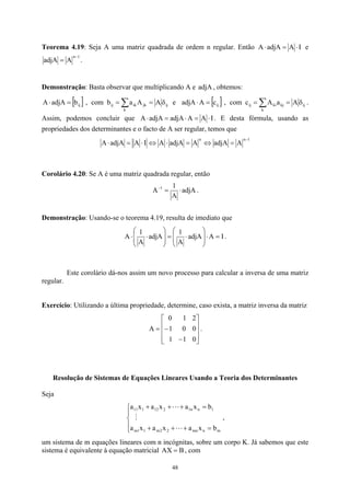 Teorema 4.19: Seja A uma matriz quadrada de ordem n regular. Então I
A
adjA
A ⋅
=
⋅ e
1
n
A
adjA
−
= .
Demonstração: Basta observar que multiplicando A e , obtemos:
adjA
[ ] ,
b
adjA
A ij
=
⋅ com ∑ δ
=
=
k
ij
jk
ik
ij A
A
a
b e [ ] ,
c
A ij
=
⋅
adjA com ∑ δ
=
=
k
ij
kj
ki
ij A
a
A
c .
Assim, podemos concluir que I
A
A ⋅
=
⋅
adjA
adjA
A =
⋅ . E desta fórmula, usando as
propriedades dos determinantes e o facto de A ser regular, temos que
1
n
n
A
adjA
A
adjA
A
I
A
adjA
A
−
=
⇔
=
⋅
⇔
⋅
=
⋅
Corolário 4.20: Se A é uma matriz quadrada regular, então
adjA
A
1
A 1
⋅
=
−
.
Demonstração: Usando-se o teorema 4.19, resulta de imediato que
I
A
adjA
A
1
adjA
A
1
A =
⋅








⋅
=








⋅
⋅ .
Este corolário dá-nos assim um novo processo para calcular a inversa de uma matriz
regular.
Exercício: Utilizando a última propriedade, determine, caso exista, a matriz inversa da matriz










−
−
=
0
1
1
0
0
1
2
1
0
A .
Resolução de Sistemas de Equações Lineares Usando a Teoria dos Determinantes
Seja





=
+
+
+
=
+
+
+
m
n
mn
2
2
m
1
1
m
1
n
n
1
2
12
1
11
b
x
a
x
a
x
a
b
x
a
x
a
x
a
L
M
L
,
um sistema de m equações lineares com n incógnitas, sobre um corpo K. Já sabemos que este
sistema é equivalente à equação matricial AX B
= , com
48
 