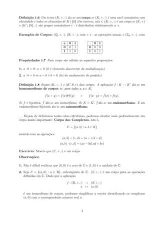 Definição 1.6 Um terno (K, +, ·) diz-se um corpo se (K, +, ·) é uma anel comutativo com
identidade e todos os elementos de K {0} têm inverso, isto é, (K, +, ·) é um corpo se (K, +)
e (K  {0}, ·) são grupos comutativos e · é distributiva relativamente a +.
Exemplos de Corpos: (Q, +, ·), (R, +, ·), com + e · as operações usuais, e (Z2, +, ·), com
+ 0 1
0 0 1
1 1 0
· 0 1
0 0 0
1 0 1
Propriedades 1.7 Num corpo são válidas as seguintes proposições:
1. a · 0 = 0 · a = 0 (0 é elemento absorvente da multiplicação)
2. a · b = 0 ⇔ a = 0 ∨ b = 0 (lei do anulamento do produto)
Definição 1.8 Sejam (K, +, ·) e (K0
, θ, ∗) dois corpos. A aplicação f : K → K0
diz-se um
homomorfismo de corpos se, para todos x, y ∈ K,
f(x + y) = f(x)θf(y) e f(x · y) = f(x) ∗ f(y).
Se f é bijectiva, f diz-se um isomorfismo. Se K = K0
, f diz-se um endomorfismo. E um
endomorfismo bijectivo diz-se um automorfismo.
Depois de definirmos todas estas estruturas, podemos estudar mais profundamente um
corpo muito importante: Corpo dos Complexos, isto é,
C = {(a, b) : a, b ∈ R}
munido com as operações:
(a, b) + (c, d) = (a + c, b + d)
(a, b) · (c, d) = (ac − bd, ad + bc)
Exercı́cio: Mostre que (C, +, ·) é um corpo.
Observações:
1. Não é difı́cil verificar que (0, 0) é o zero de C e (1, 0) é a unidade de C.
2. Seja S = {(a, 0) : a ∈ R}, subconjunto de C. (S, +, ·) é um corpo para as operações
definidas em C. Dado que a aplicação
f : (R, +, ·) → (S, +, ·)
a 7→ (a, 0)
é um isomorfismo de corpos, podemos simplificar a escrita identificando os complexos
(a, 0) com o correspondente número real a.
4
 