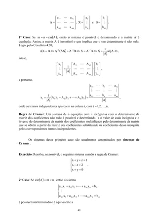 









=
mn
1
m
n
1
11
a
a
a
a
A
L
L
L
L
L
, e .










=
n
1
x
x
X M










=
m
1
b
b
B M
1º Caso: Se , então o sistema é possível e determinado e a matriz A é
quadrada. Assim, a matriz A é invertível o que implica que o seu determinante é não nulo.
Logo, pelo Corolário 4.20,
(A
car
n
m =
= )
( ) B
adjA
A
1
X
B
A
X
B
A
AX
A
B
AX 1
1
1
⋅
=
⇔
=
⇔
=
⇔
= −
−
−
,
isto é,










⋅










⋅
=










n
1
nn
n
1
1
n
11
n
1
b
b
A
A
A
A
A
1
x
x
M
L
L
L
L
L
M ,
e portanto,
( )
A
a
b
a
a
b
a
b
A
b
A
b
A
A
1
x nn
n
1
n
n
1
1
11
n
ni
2
i
2
1
i
1
i
L
L
M
L
M
L
M
L
L
L =
+
+
+
= ,
onde os termos independentes aparecem na coluna i, com n
,
,
2
,
1
i K
= .
Regra de Cramer: Um sistema de n equações com n incógnitas com o determinante da
matriz dos coeficientes não nulo é possível e determinado e o valor de cada incógnita é o
inverso do determinante da matriz dos coeficientes multiplicado pelo determinante da matriz
que se obtém a partir da matriz dos coeficientes substituindo os coeficientes dessa incógnita
pelos correspondentes termos independentes.
Os sistemas deste primeiro caso são usualmente denominados por sistemas de
Cramer.
Exercício: Resolva, se possível, o seguinte sistema usando a regra de Cramer:





=
+
=
−
=
+
+
0
y
x
2
z
x
1
z
y
x
.
2º Caso: Se , então o sistema
( ) n
m
A
car 
=





=
+
+
+
=
+
+
+
m
n
mn
2
2
m
1
1
m
1
n
n
1
2
12
1
11
b
x
a
x
a
x
a
b
x
a
x
a
x
a
L
M
L
é possível indeterminado e é equivalente a
49
 
