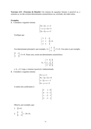 Teorema 4.21: (Teorema de Rouché) Um sistema de equações lineares é possível se, e
somente se, ou não existem determinantes característicos ou, existindo, são todos nulos.
Exemplos:
1. Considere o seguinte sistema:





=
+
+
=
+
+
−
=
−
+
3
z
y
3
x
2
1
z
2
y
x
2
z
y
2
x
3
.
Verifique que
0
1
3
2
2
1
1
1
2
3
=
−
−
.
Um determinante principal é, por exemplo, 0
5
1
1
2
3
≠
=
−
=
∆ . Um outro é, por exemplo,
0
5
2
1
1
2
≠
=
−
. Neste caso, existe um determinante característico:
3
3
2
1
1
1
2
2
3
3 −
=
∆
e . Logo, o sistema é possível e indeterminado.
0
3 =
∆
2. Considere o seguinte sistema:







=
+
−
−
=
+
−
=
+
−
=
+
2
z
y
x
3
1
z
y
2
x
0
z
2
y
3
x
4
1
y
x
2
.
A matriz dos coeficientes é:












−
−
−
1
1
3
1
2
1
2
3
4
0
1
2
.
Observe, por exemplo, que:
1. 0
2 ≠ ;
2. 0
10
3
4
1
2
≠
−
=
−
;
51
 