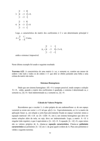 3. 0
1
2
1
2
3
4
0
1
2
=
−
− .
4. 0
1
1
3
2
3
4
0
1
2
=
−
−
Logo, a característica da matriz dos coeficientes é 2 e um determinante principal é
3
4
1
2
−
=
∆ . Como,
,
0
5
1
2
1
0
3
4
1
1
2
3 ≠
=
−
−
−
=
∆
então o sistema é impossível.
Neste último exemplo foi usado o seguinte resultado:
Teorema 4.22: A característica de uma matriz é r se, e somente se, contém um menor de
ordem r não nulo e todos os de ordem 1
r + que dele se obtêm juntando uma linha e uma
coluna da matriz são nulos.
Sistemas Homogéneos
Dado que um sistema homogéneo AX 0
= é sempre possível, tendo sempre a solução
, então, quando a matriz dos coeficientes é quadrada, o sistema é determinado se, e
somente se,
0
X =
0
A ≠ . Será indeterminado se, e somente se, 0
A = .
Cálculo de Valores Próprios
Recordemos que o escalar é valor próprio de um endomorfismo de um espaço
vectorial se existe um vector tal que
λ
0
ϕ
x ≠ ( ) x
x λ
=
ϕ . Equivalentemente, se A é a matriz da
aplicação linear , em relação a certa base previamente fixada no espaço vectorial, temos a
equação matricial AX
ϕ
X
λ
= ou ( ) 0
X
I
A =
λ
− , isto é, um sistema homogéneo que deve ter
outras soluções além da nula, ou seja, deve ser indeterminado. Logo, a matriz I
A λ
− é
singular (não regular), o que é equivalente a 0
I
A =
λ
− . À equação 0
I
A λ
− = , cujas raízes
são os valores próprios de A, chama-se equação característica. Chama-se polinómio
característico ao polinómio I
A λ
− em λ de grau igual à ordem de A. Para este polinómio é
válido o seguinte teorema:
52
 