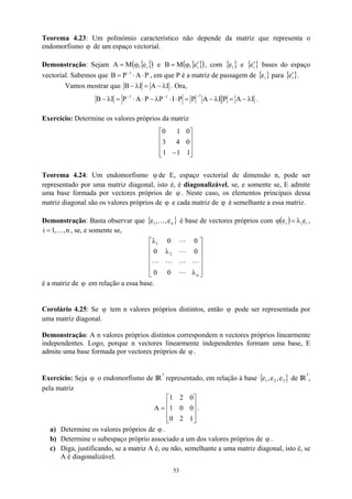 Teorema 4.23: Um polinómio característico não depende da matriz que representa o
endomorfismo de um espaço vectorial.
ϕ
Demonstração: Sejam e
{ }
( )
i
e
,
M
A ϕ
= { }
( )
i
e
,
M
B ′
ϕ
= , com { }
i
e e { }
i
e′ bases do espaço
vectorial. Sabemos que , em que P é a matriz de passagem de { para {
P
A
P
B 1
⋅
⋅
= −
}
i
e }
i
e′ .
Vamos mostrar que I
A
I
B λ
−
=
λ
− . Ora,
I
A
P
I
A
P
P
I
P
P
A
P
I
B
1
1
1
λ
−
=
λ
−
=
⋅
⋅
λ
−
⋅
⋅
=
λ
−
−
−
−
.
Exercício: Determine os valores próprios da matriz










− 1
1
1
0
4
3
0
1
0
Teorema 4.24: Um endomorfismo ϕ de E, espaço vectorial de dimensão n, pode ser
representado por uma matriz diagonal, isto é, é diagonalizável, se, e somente se, E admite
uma base formada por vectores próprios de ϕ . Neste caso, os elementos principais dessa
matriz diagonal são os valores próprios de ϕ e cada matriz de ϕ é semelhante a essa matriz.
Demonstração: Basta observar que { }
n
1 e
,
,
e K é base de vectores próprios com ( ) i
i
i e
e λ
=
ϕ ,
, se, e somente se,
n
,
,
1
i K
=












λ
λ
λ
n
2
1
0
0
0
0
0
0
L
L
L
L
L
L
L
é a matriz de em relação a essa base.
ϕ
Corolário 4.25: Se tem n valores próprios distintos, então
ϕ ϕ pode ser representada por
uma matriz diagonal.
Demonstração: A n valores próprios distintos correspondem n vectores próprios linearmente
independentes. Logo, porque n vectores linearmente independentes formam uma base, E
admite uma base formada por vectores próprios de ϕ .
Exercício: Seja o endomorfismo de IR
ϕ
3
representado, em relação à base { de IR
}
3
2
1 e
,
e
,
e
3
,
pela matriz










=
1
2
0
0
0
1
0
2
1
A .
a) Determine os valores próprios de ϕ .
b) Determine o subespaço próprio associado a um dos valores próprios de .
ϕ
c) Diga, justificando, se a matriz A é, ou não, semelhante a uma matriz diagonal, isto é, se
A é diagonalizável.
53
 