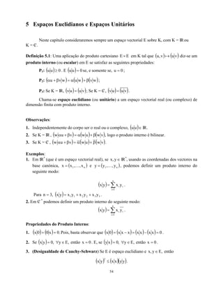 5 Espaços Euclidianos e Espaços Unitários
Neste capítulo consideraremos sempre um espaço vectorial E sobre K, com K = IRou
K = C
/ .
Definição 5.1: Uma aplicação do produto cartesiano E
E× em K tal que ( ) ( v
u
v
,
u a ) diz-se um
produto interno (ou escalar) em E se satisfaz as seguintes propriedades:
P1: ( ) . E
0
u
u ≥ ( ) 0
u
u = se, e somente se, 0
u = ;
P2: ( ) ( ) ( )
w
v
w
u
w
v
u β
+
α
=
β
+
α ;
P3: Se K = IR, ( ) ( v
u
u
v = ); Se K = C
/ , ( ) ( )
v
u
u
v = .
Chama-se espaço euclidiano (ou unitário) a um espaço vectorial real (ou complexo) de
dimensão finita com produto interno.
Observações:
1. Independentemente do corpo ser o real ou o complexo, ( )∈
u
u IR.
2. Se K = IR , ( ) ( ) ( )
v
w
u
w
v
u
w β
+
α
=
β
+
α , logo o produto interno é bilinear.
3. Se K = C
/ , ( ) ( ) ( )
v
w
u
w
v
u
w β
+
α
=
β
+
α .
Exemplos:
1. Em IR
n
(que é um espaço vectorial real), se ∈
y
,
x IR
n
, usando as coordenadas dos vectores na
base canónica, e
( )
n
1 x
,
,
x
x K
= ( )
n
y
,
K
1,
y
y = , podemos definir um produto interno do
seguinte modo:
( ) ∑
=
=
n
1
i
i
i y
x
y
x .
Para ,
3
n = ( ) 3
3
2
2
1
1 y
x
y
x
y
x
y
x +
+
= .
2. Em C
/
n
podemos definir um produto interno do seguinte modo:
( ) ∑
=
=
n
1
i
i
i y
x
y
x .
Propriedades do Produto Interno:
1. ( ) ( ) .
0
x
0
0
x =
= Pois, basta observar que ( ) ( ) ( ) ( ) 0
x
x
x
x
x
x
x
0
x =
−
=
−
= .
2. Se ( ) ,
E
y
,
0
y
x ∈
∀
= então . E, se
0
x = ( ) ,
E
y
,
0
x
y ∈
∀
= então 0
x = .
3. (Desigualdade de Cauchy-Schwarz) Se E é espaço euclidiano e ,
E
y
,
x ∈ então
( ) ( )( )
y
y
x
x
y
x
2
≤ .
54
 
