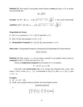 Definição 5.2: Num espaço E com produto interno chama-se norma do vector ao escalar
real
E
x ∈
x definido por:
( )
x
x
x = .
Exemplo: Em IR
n
, ( ) ∑
=
=
+
+
+
=
n
1
i
2
i
2
n
2
2
2
1
n
2
1 x
x
x
x
x
,
,
x
,
x L
K é uma norma denominada
euclidiana. Em C
/
n
, ( ) ∑
=
=
+
+
+
=
=
n
1
i
2
i
2
n
2
2
2
1
n
2
1 x
x
x
x
x
,
,
x
,
x
x L
K .
Propriedades da Norma:
1. 0
x = se, e somente se, e
0
x = 0
x ≥ , para todo E
x ∈ .
2. x
x ⋅
α
=
α , para quaisquer α e
K
∈ E
x ∈ .
3. (Desigualdade Triangular) y
x
y
x +
≤
+ , para quaisquer E
y
,
x ∈ .
Observação: A desigualdade triangular é consequência da desigualdade de Cauchy-Schwarz:
( ) y
x
y
x ⋅
≤ .
Definição 5.3: Dois vectores x e y, de um espaço vectorial E, com produto interno, dizem-se
ortogonais se ( ) 0
y
x = . Neste caso escreve-se y
x⊥ .
Chama-se complemento ortogonal de um conjunto S ao conjunto
E
⊂
{ }
S
x
,
x
y
:
E
y
S ∈
⊥
∈
=
⊥
.
Uma base é dita ortonormada (o.n.) se os vectores são ortogonais dois a dois e têm
norma 1, isto é, a base { é ortonormada se
}
n
2
1 e
,
,
e
,
e K ( ) 0
e
e j
i = , para , e
j
i ≠ 1
ei = , para
.
n
,
,
2
,
1
i K
=
Exemplos:
1. e .
{ } E
0 =
⊥
{ }
0
E =
⊥
2. Em IR
3
, com o produto interno já referido, são ortonormadas as bases:
( ) ( ) ( )
{ }
1
,
0
,
0
,
0
,
1
,
0
,
0
,
0
,
1
e
( )


















−








01
,
0
,
0
,
2
2
,
2
2
,
0
,
2
2
,
2
2
.
55
 