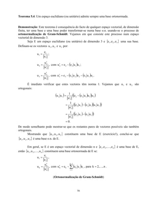 Teorema 5.4: Um espaço euclidiano (ou unitário) admite sempre uma base ortonormada.
Demonstração: Este teorema é consequência do facto de qualquer espaço vectorial, de dimensão
finita, ter uma base e uma base poder transformar-se numa base o.n. usando-se o processo de
ortonormalização de Gram-Schmidt. Vejamos em que consiste este processo num espaço
vectorial de dimensão 3.
Seja E um espaço euclidiano (ou unitário) de dimensão 3 e { }
3
2
1 e
,
e
,
e uma sua base.
Definam-se os vectores e por:
2
1 u
,
u 3
u
1
1
1
e
e
u = ;
,
u
u
u
2
2
2
′
′
= com ( ) 1
1
2
2
2 u
u
e
e
u −
=
′ ;
,
u
u
u
3
3
3
′
′
= com ( ) ( ) 1
1
3
2
2
3
3
3 u
u
e
u
u
e
e
u −
−
=
′ .
É imediato verificar que estes vectores têm norma 1. Vejamos que u e são
ortogonais:
1 2
u
( ) ( )
( )
( )
( ) ( )( )
( )
( ) ( )
( )
.
0
u
e
u
e
u
1
u
u
u
e
u
e
u
1
u
u
u
e
e
u
1
u
u
1
2
1
2
2
1
1
1
2
1
2
2
1
1
1
2
2
2
1
2
=
−
′
=
−
′
=
−
′
=
De modo semelhante pode mostrar-se que os restantes pares de vectores possíveis são também
ortogonais.
Mostrando que { constituem uma base de E (exercício!), conclui-se que
é uma base o.n. de E.
}
}
3
2
1 u
,
u
,
u
{ 3
2
1 u
,
u
,
u
Em geral, se E é um espaço vectorial de dimensão n e { }
n
2
1 e
,
,
e
,
e K é uma base de E,
então constituem uma base ortonormada de E se:
{ n
2
1 u
,
,
u
,
u K }
1
1
1
e
e
u = ,
,
u
u
u
k
k
k
′
′
= com ( )
∑
−
=
−
=
′
1
k
1
i
i
i
k
k
k u
u
e
e
u , para k n
,
,
2 K
= .
(Ortonormalização de Gram-Schmidt)
56
 