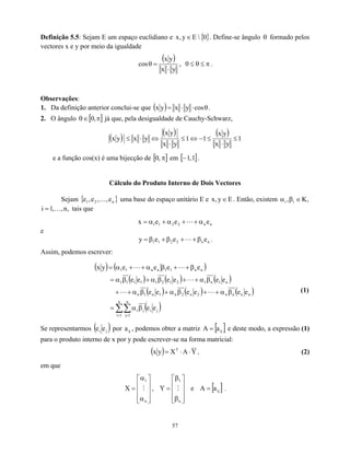 Definição 5.5: Sejam E um espaço euclidiano e { }
0

E
y
,
x ∈ . Define-se ângulo formado pelos
vectores x e y por meio da igualdade
θ
( )
y
x
y
x
cos
⋅
=
θ , π
≤
θ
≤
0 .
Observações:
1. Da definição anterior conclui-se que ( ) θ
⋅
⋅
= cos
y
x
y
x .
2. O ângulo θ já que, pela desigualdade de Cauchy-Schwarz,
[ π
∈ ,
0 ]
( )
( ) ( ) 1
y
x
y
x
1
1
y
x
y
x
y
x
y
x ≤
⋅
≤
−
⇔
≤
⋅
⇔
⋅
≤
e a função cos(x) é uma bijecção de [ ]
π
,
0 em [ ]
1
,
1
− .
Cálculo do Produto Interno de Dois Vectores
Sejam { uma base do espaço unitário E e
}
n
2
1 e
,
,
e
,
e K E
y
,
x ∈ . Então, existem ,
K
, i
i ∈
β
α
tais que
,
n
,
,
1
i K
=
n
n
2
2
1
1 e
e
e
x α
+
+
α
+
α
= L
e
n
n
2
2
1
1 e
e
e
y β
+
+
β
+
β
= L .
Assim, podemos escrever:
( ) ( )
( ) ( ) ( )
( ) ( ) ( )
( )
∑∑
= =
β
α
=
β
α
+
+
β
α
+
β
α
+
+
β
α
+
+
β
α
+
β
α
=
β
+
+
β
α
+
+
α
=
n
1
i
n
1
j
j
i
j
i
n
n
n
n
2
n
2
n
1
n
1
n
n
1
n
1
2
1
2
1
1
1
1
1
n
n
1
1
n
n
1
1
e
e
e
e
e
e
e
e
e
e
e
e
e
e
e
e
e
e
y
x
L
L
L
L
L
(1)
Se representarmos ( )
j
i e
e por a , podemos obter a matriz
ij [ ]
ij
a
=
A e deste modo, a expressão (1)
para o produto interno de x por y pode escrever-se na forma matricial:
( ) Y
A
X
y
x T
⋅
⋅
= , (2)
em que










α
α
=
n
1
X M , e










β
β
=
n
1
Y M [ ]
ij
a
A = .
57
 