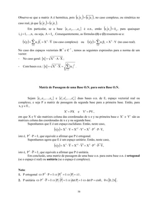 Observe-se que a matriz A é hermítica, pois ( ) ( )
i
j
j
i e
e
e
e = , no caso complexo, ou simétrica no
caso real, já que ( ) ( )
i
j
j
i e
e
e
e = .
Em particular, se a base { }
n
2
1 e
,
,
e
,
e K é o.n., então ( ) ij
j
i e
e δ
= , para quaisquer
ou seja, . Consequentemente, as fórmulas (1) e (2) resumem-se a:
,
n
,
,
1
j
,
i K
= n
I
A =
( ) Y
X
y
x T
n
1
i
i
i ⋅
=
β
α
= ∑
=
(no caso complexo) ou ( ) Y
X
y
x T
n
1
i
i
i ⋅
=
β
α
= ∑
=
(no caso real).
No caso dos espaços vectoriais IR
n
e C
/
n
, temos as seguintes expressões para a norma de um
vector:
- No caso geral: X
A
X
x T
⋅
⋅
= ;
- Com bases o.n.: ∑
=
α
=
⋅
=
n
1
i
2
i
T
X
X
x .
Matriz de Passagem de uma Base O.N. para outra Base O.N.
Sejam { } e {
n
2
1 e
,
,
e
,
e K }
n
2
1 e
,
,
e
,
e ′
′
′ K duas bases o.n. de E, espaço vectorial real ou
complexo, e seja P a matriz de passagem da segunda base para a primeira base. Então, para
,
E
y
,
x ∈
PX
X =
′ e Y PY
=
′ ,
em que X e Y são matrizes coluna das coordenadas de x e y na primeira base e e
X′ Y′ são as
matrizes coluna das coordenadas de x e y na segunda base.
Suponhamos que E é um espaço euclidiano. Então, neste caso,
( ) ,
Y
P
P
X
Y
X
Y
X
y
x T
T
T
T
⋅
⋅
⋅
=
′
⋅
′
=
⋅
=
isto é, , que equivale a afirmar que P é ortogonal.
I
P
PT
=
⋅
Suponhamos agora que E é um espaço unitário. Então, neste caso,
( ) ,
Y
P
P
X
Y
X
Y
X
y
x T
T
T
T
⋅
⋅
⋅
=
′
⋅
′
=
⋅
=
isto é, I
P
PT
=
⋅ , que equivale a afirmar que P é unitária.
Em conclusão, uma matriz de passagem de uma base o.n. para outra base o.n. é ortogonal
(se o espaço é real) ou unitária (se o espaço é complexo).
Nota:
1. P ortogonal 1
P
1
P
I
P
P
2
T
±
=
⇒
=
⇒
=
⋅
⇔ .
2. P unitária θ
=
⇔
=
⇒
=
⋅
⇒
=
⋅
⇔ cis
P
det
1
P
det
1
P
P
I
P
PT
, [ [
π
∈
θ 2
,
0 .
58
 
