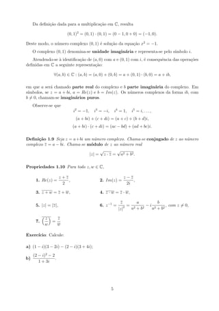 Da definição dada para a multiplicação em C, resulta
(0, 1)2
= (0, 1) · (0, 1) = (0 − 1, 0 + 0) = (−1, 0).
Deste modo, o número complexo (0, 1) é solução da equação x2
= −1.
O complexo (0, 1) denomina-se unidade imaginária e representa-se pelo sı́mbolo i.
Atendendo-se à identificação de (a, 0) com a e (0, 1) com i, é consequência das operações
definidas em C a seguinte representação:
∀(a, b) ∈ C : (a, b) = (a, 0) + (0, b) = a + (0, 1) · (b, 0) = a + ib,
em que a será chamado parte real do complexo e b parte imaginária do complexo. Em
sı́mbolos, se z = a + bi, a = Re(z) e b = Im(z). Os números complexos da forma ib, com
b 6= 0, chamam-se imaginários puros.
Observe-se que
i2
= −1, i3
= −i, i4
= 1, i5
= i, . . . ,
(a + bi) + (c + di) = (a + c) + (b + d)i,
(a + bi) · (c + di) = (ac − bd) + (ad + bc)i.
Definição 1.9 Seja z = a+bi um número complexo. Chama-se conjugado de z ao número
complexo z = a − bi. Chama-se módulo de z ao número real
|z| =
√
z · z =
√
a2 + b2.
Propriedades 1.10 Para todo z, w ∈ C,
1. Re(z) =
z + z
2
, 2. Im(z) =
z − z
2i
,
3. z + w = z + w, 4. z · w = z · w,
5. |z| = |z|, 6. z−1
=
z
|z|2 =
a
a2 + b2
− i
b
a2 + b2
, com z 6= 0,
7.
 z
w

=
z
w
Exercı́cio: Calcule:
a) (1 − i)(3 − 2i) − (2 − i)(3 + 4i);
b)
(2 − i)2
− 2
1 + 3i
.
5
 