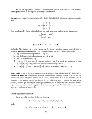 Se E é um espaço real e det 1
P = , então dizemos que as duas bases o.n. têm a mesma
orientação e obtém-se uma a partir da outra por uma rotação.
Exemplos: As bases { } e
( ) ( ) ( )
1
,
0
,
0
,
0
,
1
,
0
,
0
,
0
,
1 ( ) ( ) ( )
{ }
0
,
1
,
0
,
1
,
0
,
0
,
0
,
0
,
1 não têm a mesma orientação,
pois
1
0
1
0
1
0
0
0
0
1
P
det −
=
= .
Uma rotação em IR
2
é uma aplicação linear que pode ser representada pela matriz ortogonal:






θ
θ
θ
−
θ
=
cos
sen
sen
cos
P .
Produto Vectorial e Misto em IR
3
Definição 5.14: Sejam x e y dois vectores de IR
3
(com o produto escalar usual). Define-se
produto vectorial (ou externo) de x por y, que denotamos por y
x ∧ , do seguinte modo:
- Se x e y são linearmente dependentes, 0
y
x =
∧ .
- Se x e y são linearmente independentes, y
x ∧ é tal que
1. é ortogonal a x e a y.
y
x ∧
2. é uma base directa (ou positiva) (isto é, a matriz de passagem da base
para esta base tem determinante positivo).
( y
x
,
y
,
x ∧
( )
( ,
1
,
0
,
0
,
0
,
1
)
))
( ) ( 1
,
0
,
0
,
0
3. θ
⋅
⋅
=
∧ sen
y
x
y
x , com [ ]
π
∈
θ ,
0 , o ângulo formado pelos vectores x e y.
Observação: A partir de agora consideraremos sempre a base canónica de IR
3
, inclusivé na
Geometria Analítica, representada por três segmentos de recta de origem O e tal que um
observador com a cabeça no sentido de , vê e à sua direita e e à sua esquerda (isto é,
rodando no sentido directo um ângulo de
3
e 1 2
1
e 2
π obtém-se ). Fixando esta base como
positiva, diremos que a base com orientação contrária (isto é, obtida por uma mudança de base
cuja matriz tem determinante negativo) é inversa (ou negativa). Por isto, utiliza-se a notação
em lugar de { }
2
e
( 3
2
1 e
,
e
,
e )
)
3
2
1 e
,
e
,
e .
Cálculo do produto vectorial:
Se ( é uma base de IR
3
2
1 e
,
e
,
e
3
o.n. directa e
3
3
2
2
1
1 e
x
e
x
e
x
x +
+
= , 3
3
2
2
1
1 e
y
e
y
e
y
y +
+
= ,
então
( ) ( ) ( ) 3
1
2
2
1
2
1
3
3
1
1
2
3
3
2 e
y
x
y
x
e
y
x
y
x
e
y
x
y
x
y
x −
+
−
−
−
=
∧ .
59
 