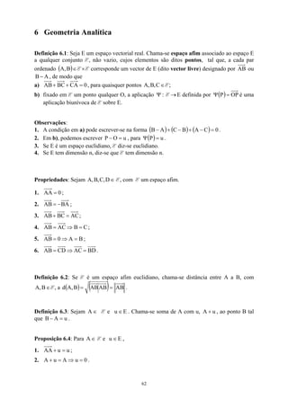 6 Geometria Analítica
Definição 6.1: Seja E um espaço vectorial real. Chama-se espaço afim associado ao espaço E
a qualquer conjunto E, não vazio, cujos elementos são ditos pontos, tal que, a cada par
ordenado E×E corresponde um vector de E (dito vector livre) designado por
( )∈
B
,
A AB ou
, de modo que
A
B −
a) 0
CA
BC
AB =
+
+ , para quaisquer pontos ∈
C
,
B
,
A E;
b) fixado em E um ponto qualquer O, a aplicação :
Ψ E E definida por
→ ( ) OP
P =
Ψ é uma
aplicação biunívoca de E sobre E.
Observações:
1. A condição em a) pode escrever-se na forma ( ) ( ) ( ) 0
C
A
B
C
A
B =
−
+
−
+
− .
2. Em b), podemos escrever , para
u
O
P =
− ( ) u
P =
Ψ .
3. Se E é um espaço euclidiano, E diz-se euclidiano.
4. Se E tem dimensão n, diz-se que E tem dimensão n.
Propriedades: Sejam E, com E um espaço afim.
∈
D
,
C
,
B
,
A
1. 0
AA = ;
2. BA
AB −
= ;
3. AC
BC
AB =
+ ;
4. C
B
AC
AB =
⇒
= ;
5. B
A
0
AB =
⇒
= ;
6. BD
AC
CD
AB =
⇒
= .
Definição 6.2: Se E é um espaço afim euclidiano, chama-se distância entre A a B, com
E, a
∈
B
,
A ( ) ( ) AB
AB
AB
B
,
A =
=
d .
Definição 6.3: Sejam E e . Chama-se soma de A com u, , ao ponto B tal
que .
∈
A E
u ∈ u
A +
u
A
B =
−
Proposição 6.4: Para E e ,
∈
A E
u ∈
1. u
u
AA =
+ ;
2. .
0
u
A
u
A =
⇒
=
+
62
 