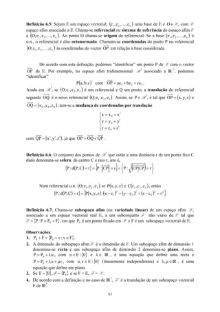 Definição 6.5: Sejam E um espaço vectorial, ( )
n
2
1 e
,
,
e
,
e K uma base de E e E, com E
espaço afim associado a E. Chama-se referencial ou sistema de referência do espaço afim E
a . Ao ponto O chama-se origem do referencial. Se a base é
o.n., o referencial é dito ortonormado. Chamam-se coordenadas do ponto P no referencial
às coordenadas do vector
∈
O
1 e
,
e
( n
2
1 e
,
,
e
,
e
;
O K
( n
2
1 e
,
,
e
,
e
;
O K
)
)
( )
n
2 e
,
,K
OP em relação à base considerada.
De acordo com esta definição, podemos “identificar” um ponto P de E com o vector
OP de E. Por exemplo, no espaço afim tridimensional R
3
associado a IR
3
, podemos
“identificar”
( c
,
b
,
a
P ) com 3
2
1 ce
be
ae
OP +
+
= .
Ainda em R
3
, se é um referencial e Q um ponto, a translação do referencial
segundo
( 3
2
1 e
,
e
,
e
;
O )
OQ é o novo referencial . Assim, se
( 3
2
1 e
,
e
,
e
;
Q ) ∈
P R
3
, é tal que ( )
z
,
y
,
x
=
OP e
( 0
0
0 z
,
y
,
x
OQ = ), tem-se a mudança de coordenadas por translação





′
+
=
′
+
=
′
+
=
z
z
z
y
y
y
x
x
x
0
0
0
com ( z
,
y
,
x
QP ′
′
′
= ), já que QP
OQ
OP +
= .
Definição 6.6: O conjunto dos pontos de R
3
que estão a uma distância r de um ponto fixo C
dado denomina-se esfera de centro C e raio r, isto é,
( )
{ } { } ( ) 




 =
=
=
=
= r
CP
CP
:
P
r
CP
:
P
r
C
,
P
d
:
P .
Num referencial o.n. e
( )
3
2
1 e
,
e
,
e
;
O s ( )
z
,
y
,
x
P e ( )
3
2
1 c
,
c
,
c
C , então
( )
{ } ( ) ( ) ( ) ( )
{ }
2
2
3
2
2
2
1 r
c
z
c
y
c
x
:
z
,
y
,
x
P
r
C
,
P
d
:
P =
−
+
−
+
−
=
= .
Definição 6.7: Chama-se subespaço afim (ou variedade linear) de um espaço afim E,
associado a um espaço vectorial real E, a um subconjunto F não vazio de E tal que
F , em que é um ponto fixado em F e F é um subespaço vectorial de E.
{ F
P
P
:
P 0 +
∈
= } 0
P
Observações:
1. { }
F
v
:
v
P
F
P 0
0 ∈
+
=
+ .
2. A dimensão do subespaço afim F é a dimensão de F. Um subespaço afim de dimensão 1
denomina-se recta e um subespaço afim de dimensão 2 denomina-se plano. Assim,
, com e
u
P
P 0 λ
+
= { }
0

E
u ∈ ∈
λ IR , é uma equação que define uma recta e
, com
v
µ
+
u
P
P 0 λ
+
= { }
0

E
v
,
u ∈ (linearmente independentes) e λ IR , é uma
equação que define um plano.
∈
µ
,
3. Se , F e se F = E, F = E.
{ }
0
F = { }
0
P
=
4. De acordo com a definição e no caso de IR
3
, F é a translação de um subespaço vectorial
F de IR
3
.
63
 