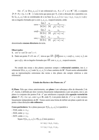 Em R
3
, se ( é um referencial o.n.,
)
3
2
1 e
,
e
,
e
;
O ∈
0
P R
3
e ∈
u IR
3
 , o conjunto
IR é uma recta que passa por P e tem a direcção de u (paralela a u).
Se são as coordenadas de u na base
{ }
0
{ ∈
λ
λ
+
= ,
u
P
P
:
P 0
( )
3
2
1 u
,
u
,
u
} 0
( )
3
e
e (
2 ,
e
1, 3
2
2
1 e
e
u
u 3
u
+
1
e
u +
= ) e γ
β
α ,
,
são os ângulos formados por u com , respectivamente, então
3
2
1 e
,
e
,
e
( )
2
3
2
2
2
1
1
1
1
1
u
u
u
u
u
u
e
u
e
u
cos
+
+
=
=
⋅
=
α ,
( )
2
3
2
2
2
1
2
2
2
2
u
u
u
u
u
u
e
u
e
u
cos
+
+
=
=
⋅
=
β ,
( )
2
3
2
2
2
1
3
3
3
3
u
u
u
u
u
u
e
u
e
u
cos
+
+
=
=
⋅
=
γ ,
denominados cosenos directores da recta.
Observações:
1. .
1
cos
cos
cos 2
2
2
=
γ
+
β
+
α
2. Dado um ponto O
P ≠ em R
3
, tem-se que ( )
3
2
1 e
cos
e
cos
e
cos
OP
OP ⋅
γ
+
⋅
β
+
⋅
α
= , em
que γ
β,
,
α são os ângulos formados por OP com e , respectivamente.
3
2
1 e
,
e
,
No estudo das rectas e dos planos usaremos sempre o referencial canónico, isto é, o
referencial onde é a base canónica de IR
( )
3
2
1 e
,
e
,
e
;
O ( 3
2
1 e
,
e
,
e ) 3
. Ficará assim subentendido
que as representações cartesianas das rectas e dos planos são sempre relativas a este
referencial.
Estudo das Rectas e dos Planos em R
3
O Plano: Pelo que vimos anteriormente, um plano é um subespaço afim de dimensão 2 de
R
3
. Assim, é definido por dois vectores linearmente independentes e por um ponto, isto é, um
plano é o conjunto dos pontos P de R
3
que satisfazem a equação (dita equação vectorial do
plano) , com IR, onde é um ponto dado de R
v
u
P
P 0 µ
+
λ
+
= ∈
µ
λ, 0
P
3
e u, v são vectores
linearmente independentes de IR
3
. Temos assim uma forma de definir um plano a partir de um
ponto e duas direcções não colineares.
Casos particulares: Se o plano passa por ( )
0
0
0
0 z
,
y
,
x
P e é paralelo a
- YOZ, então ;
0
x
x =
- XOZ, então ;
0
y
y =
- XOY, então .
0
z
z =
Sejam ( )
P e dois pontos e
0
0
0
0 z
,
y
,
x ( z
,
y
,
x
P )
3
3
2
2
1
1 e
u
e
u
e
u
u +
+
= ,
3
3
2
2
1
1 e
v
e
v
e
v
v +
+
= .
64
 