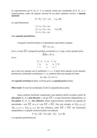 Se representarmos por P, P0, U, V as matrizes coluna das coordenadas de P, P , u, v,
respectivamente, então, da equação vectorial de um plano, podemos escrever a equação
matricial
0
P = P0 + λ U + µV, ∈
µ
λ, IR,
ou, equivalentemente,





µ
+
λ
+
=
µ
+
λ
+
=
µ
+
λ
+
=
3
3
0
2
2
0
1
1
0
v
u
z
z
v
u
y
y
v
u
x
x
∈
µ
λ, IR,
ditas equações paramétricas.
A equação vectorial do plano é, evidentemente, equivalente à equação
v
u
P
P0 µ
+
λ
= ,
isto é, o vector P
P0 é ortogonal ao produto vectorial de u e v. Logo, é nulo o produto misto
( ) 0
v
u
P
P0 =
∧ ,
isto é,
0
v
v
v
u
u
u
z
z
y
y
x
x
3
2
1
3
2
1
0
0
0
=
−
−
−
,
que é uma nova equação sem os parâmetros λ e µ. A partir desta equação ou das equações
paramétricas, eliminando os parâmetros λ e µ, podemos obter uma equação da forma
0
D
Cz
By
Ax =
+
+
+ ,
dita equação cartesiana do plano, na forma geral, ou equação geral do plano.
Observação: O vector de coordenadas ( )
C
,
B
,
A é perpendicular ao plano.
Agora, podemos facilmente compreender como podemos definir um plano a partir de
dois pontos , e uma direcção , tal que
0
P 1
P u 1
0P
P e u sejam linearmente independentes, ou
três pontos , , , não colineares. Basta, respectivamente, substituir nas equações já
apresentadas v por
0
P 1
P 2
P
1
0P
P ou u e v por 1
0P
P e 2
0P
P . Pois, por exemplo, se
e são não colineares, então
( )
0
0
0
0 z
,
y
,
x
P ,
( )
1
1
1
1 z
,
y
,
x
P ( 2 y
,
x )
2
2 z
,
2
P 1
0P
P e 2
0P
P são linearmente
independentes e a equação vectorial do plano vem dada por
( ) ( )
0
2
0
1
0 P
P
P
P
P
P −
µ
+
−
λ
+
= , ∈
µ
λ, IR,
e as equações paramétricas por
65
 
