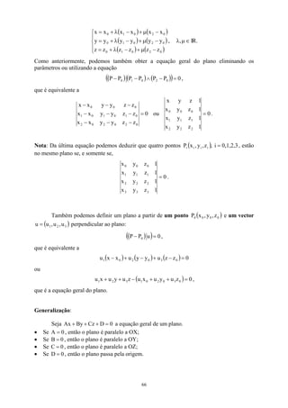 ( ) ( )
( ) (
( ) (





−
µ
+
−
λ
+
=
−
µ
+
−
λ
+
=
−
µ
+
−
λ
+
=
0
2
0
1
0
0
2
0
1
0
0
2
0
1
0
z
z
z
z
z
z
y
y
y
y
y
y
x
x
x
x
x
x
)
)
, ∈
µ
λ, IR.
Como anteriormente, podemos também obter a equação geral do plano eliminando os
parâmetros ou utilizando a equação
( ) ( ) ( )
( ) 0
P
P
P
P
P
P 0
2
0
1
0 =
−
∧
−
− ,
que é equivalente a
0
z
z
y
y
x
x
z
z
y
y
x
x
z
z
y
y
x
x
0
2
0
2
0
2
0
1
0
1
0
1
0
0
0
=
−
−
−
−
−
−
−
−
−
ou 0
1
z
y
x
1
z
y
x
1
z
y
x
1
z
y
x
2
2
2
1
1
1
0
0
0
= .
Nota: Da última equação podemos deduzir que quatro pontos ( ) 0,1,2,3
i
,
z
,
y
,
x
P i
i
i
i = , estão
no mesmo plano se, e somente se,
0
1
z
y
x
1
z
y
x
1
z
y
x
1
z
y
x
3
3
3
2
2
2
1
1
1
0
0
0
= .
Também podemos definir um plano a partir de um ponto ( )
0
0
0
0 z
,
y
,
x
P e um vector
perpendicular ao plano:
( 3
2
1 u
,
u
,
u
u = )
( )
( ) 0
u
P
P 0 =
− ,
que é equivalente a
( ) ( ) ( ) 0
z
z
u
y
y
u
x
x
u 0
3
0
2
0
1 =
−
+
−
+
−
ou
( ) 0
z
u
y
u
x
u
z
u
y
u
x
u 0
3
0
2
0
1
3
2
1 =
+
+
−
+
+ ,
que é a equação geral do plano.
Generalização:
Seja By
Ax + a equação geral de um plano.
0
D
Cz =
+
+
• Se , então o plano é paralelo a OX;
0
A =
• Se , então o plano é paralelo a OY;
0
B =
• Se , então o plano é paralelo a OZ;
0
C =
• Se , então o plano passa pela origem.
0
D =
66
 