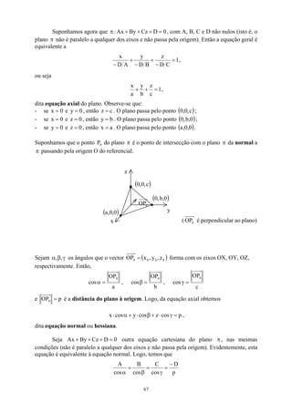 Suponhamos agora que 0
D
Cz
By
Ax
: =
+
+
+
π , com A, B, C e D não nulos (isto é, o
plano não é paralelo a qualquer dos eixos e não passa pela origem). Então a equação geral é
equivalente a
π
1
C
D
z
B
D
y
A
D
x
=
−
+
−
+
−
,
ou seja
1
c
z
b
y
a
x
=
+
+ ,
dita equação axial do plano. Observe-se que:
- se x = e , então . O plano passa pelo ponto
0 0
y = c
z = ( )
c
,
0
,
0 ;
- se x = e , então . O plano passa pelo ponto
0 0
z = b
y = ( )
0
,
b
,
0 ;
- se y = e , então . O plano passa pelo ponto
0 0
z = a
x = ( )
0
,
0
,
a .
Suponhamos que o ponto do plano
0
P π é o ponto de intersecção com o plano da normal a
passando pela origem O do referencial.
π
π
( 0
OP é perpendicular ao plano)
x
y
z
( )
0
,
0
,
a
( )
0
,
b
,
0
( )
c
,
0
,
0
0
OP
Sejam γ
β
α ,
, os ângulos que o vector ( )
0
0
0
0 z
,
y
,
x
=
OP forma com os eixos OX, OY, OZ,
respectivamente. Então,
a
OP
cos
0
=
α ,
b
OP
cos
0
=
β ,
c
OP
cos
0
=
γ
e p
OP0 = é a distância do plano à origem. Logo, da equação axial obtemos
p
cos
z
cos
y
cos
x =
γ
⋅
+
β
⋅
+
α
⋅ ,
dita equação normal ou hessiana.
Seja By
Ax 0
D
Cz =
+
+
+ outra equação cartesiana do plano , nas mesmas
condições (não é paralelo a qualquer dos eixos e não passa pela origem). Evidentemente, esta
equação é equivalente à equação normal. Logo, temos que
π
p
D
cos
C
cos
B
cos
A −
=
γ
=
β
=
α
67
 