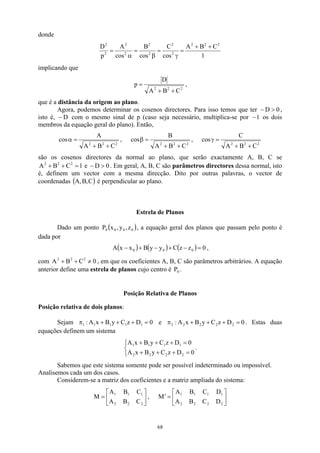 donde
1
C
B
A
cos
C
cos
B
cos
A
p
D 2
2
2
2
2
2
2
2
2
2
2
+
+
=
γ
=
β
=
α
=
implicando que
2
2
2
C
B
A
D
p
+
+
= ,
que é a distância da origem ao plano.
Agora, podemos determinar os cosenos directores. Para isso temos que ter ,
isto é, − com o mesmo sinal de p (caso seja necessário, multiplica-se por os dois
membros da equação geral do plano). Então,
0
D 
−
D 1
−
2
2
2
C
B
A
A
cos
+
+
=
α ,
2
2
2
C
B
A
B
cos
+
+
=
β ,
2
2
2
C
B
A
C
cos
+
+
=
γ
são os cosenos directores da normal ao plano, que serão exactamente A, B, C se
e . Em geral, A, B, C são parâmetros directores dessa normal, isto
é, definem um vector com a mesma direcção. Dito por outras palavras, o vector de
coordenadas é perpendicular ao plano.
1
C
B
A 2
2
2
=
+
+
( ,
A
0
D 
−
)
C
,
B
Estrela de Planos
Dado um ponto , a equação geral dos planos que passam pelo ponto é
dada por
( 0
0
0
0 z
,
y
,
x
P )
( ) ( ) ( ) 0
z
z
C
y
y
B
x
x
A 0
0
0 =
−
+
−
+
− ,
com , em que os coeficientes A, B, C são parâmetros arbitrários. A equação
anterior define uma estrela de planos cujo centro é .
0
C
B
A 2
2
2
≠
+
+
0
P
Posição Relativa de Planos
Posição relativa de dois planos:
Sejam 0
D
z
C
y
B
x
A
: 1
1
1
1
1 =
+
+
+
π e 0
D
z
C
y
B
x
A
: 2
2
2
2
2 =
+
+
+
π . Estas duas
equações definem um sistema



=
+
+
+
=
+
+
+
0
D
z
C
y
B
x
A
0
D
z
C
y
B
x
A
2
2
2
2
1
1
1
1
.
Sabemos que este sistema somente pode ser possível indeterminado ou impossível.
Analisemos cada um dos casos.
Considerem-se a matriz dos coeficientes e a matriz ampliada do sistema:






=
2
2
2
1
1
1
C
B
A
C
B
A
M , 





=
′
2
2
2
2
1
1
1
1
D
C
B
A
D
C
B
A
M
68
 