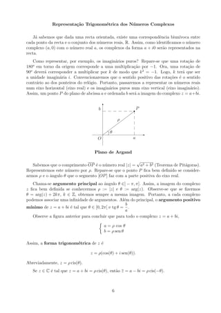 Representação Trigonométrica dos Números Complexos
Já sabemos que dada uma recta orientada, existe uma correspondência biunı́voca entre
cada ponto da recta e o conjunto dos números reais, R. Assim, como identificamos o número
complexo (a, 0) com o número real a, os complexos da forma a + i0 serão representados na
recta.
Como representar, por exemplo, os imaginários puros? Repare-se que uma rotação de
180o
em torno da origem corresponde a uma multiplicação por −1. Ora, uma rotação de
90o
deverá corresponder a multiplicar por k de modo que k2
= −1. Logo, k terá que ser
a unidade imaginária i. Convencionaremos que o sentido positivo das rotações é o sentido
contrário ao dos ponteiros do relógio. Portanto, passaremos a representar os números reais
num eixo horizontal (eixo real) e os imaginários puros num eixo vertical (eixo imaginário).
Assim, um ponto P do plano de abcissa a e ordenada b será a imagem do complexo z = a+bi.
-
6









r
O
P
a
b
ρ
θ
Plano de Argand
Sabemos que o comprimento OP é o número real |z| =
√
a2 + b2 (Teorema de Pitágoras).
Representemos este número por ρ. Repare-se que o ponto P fica bem definido se consider-
armos ρ e o ângulo θ que o segmento [OP] faz com a parte positiva do eixo real.
Chama-se argumento principal ao ângulo θ ∈] − π, π]. Assim, a imagem do complexo
z fica bem definida se conhecermos ρ := |z| e θ := arg(z). Observe-se que se fizermos
θ = arg(z) + 2kπ, k ∈ Z, obtemos sempre a mesma imagem. Portanto, a cada complexo
podemos associar uma infinidade de argumentos. Além do principal, o argumento positivo
mı́nimo de z = a + bi é tal que θ ∈ [0, 2π[ e tg θ =
b
a
.
Observe a figura anterior para concluir que para todo o complexo z = a + bi,

a = ρ cos θ
b = ρ sen θ
Assim, a forma trigonométrica de z é
z = ρ(cos(θ) + i sen(θ)).
Abreviadamente, z = ρ cis(θ).
Se z ∈ C é tal que z = a + bi = ρ cis(θ), então z = a − bi = ρ cis(−θ).
6
 