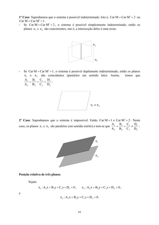 1º Caso: Suponhamos que o sistema é possível indeterminado. Isto é, Car ou
.
2
M
Car
M =
′
=
1
M
Car
M
Car =
′
=
- Se Car 2
M
Car
M =
′
=
1
π 2
π
, o sistema é possível simplesmente indeterminado, então os
planos e são concorrentes, isto é, a intersecção deles é uma recta:
1
π
2
π
- Se Car 1
M
Car
M =
′
=
2
, o sistema é possível duplamente indeterminado, então os planos
e π são coincidentes (paralelos em sentido lato). Assim, temos que
1
π
2
1
2
1
2
1
D
D
C
C
B
B
=
=
=
2
1
A
A
:
2
1 π
≡
π
2º Caso: Suponhamos que o sistema é impossível. Então 2
M
Car
e
1
M
Car =
′
= . Neste
caso, os planos e são paralelos (em sentido estrito) e tem-se que
1
π 2
π
2
1
2
1
2
1
2
1
D
D
C
C
B
B
A
A
≠
=
= :
2
π
1
π
Posição relativa de três planos:
Sejam
0
D
z
C
y
B
x
A
: 1
1
1
1
1 =
+
+
+
π , 0
D
z
C
y
B
x
A
: 2
2
2
2
2 =
+
+
+
π ,
e
0
D
z
C
y
B
x
A
: 3
3
3
3
3 =
+
+
+
π .
69
 
