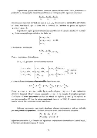 Suponhamos que as coordenadas do vector u são todas não nulas. Então, eliminando o
parâmetro nas equações paramétricas obtemos as correspondentes equações cartesianas
λ
3
0
2
0
1
0
u
z
z
u
y
y
u
x
x −
=
−
=
−
,
denominadas equações normais da recta e denominam-se parâmetros directores
da recta. Observe-se que a recta tem a direcção da normal ao plano de equação
.
3
2
1 u
,
u
,
u
0
z
u
y
u
x
u 3
2
1 =
+
+
Suponhamos agora que somente uma das coordenadas do vector u é nula, por exemplo
. Então, as equações paramétricas são dadas por
3
u





=
λ
+
=
λ
+
=
0
2
0
1
0
z
z
u
y
y
u
x
x
, ∈
λ IR,
e as equações normais por
0
2
0
1
0
z
z
u
y
y
u
x
x
=
∧
−
=
−
.
Para os outros casos é semelhante.
Se 0
u ≠ , podemos sucessivamente escrever
3
( )
( ) 


+
=
+
=
⇔







−
+
=
−
+
=
⇔









λ
=
−
λ
+
=
λ
+
=
⇔





λ
+
=
λ
+
=
λ
+
=
q
nz
y
p
mz
x
z
z
u
u
y
y
z
z
u
u
x
x
u
z
z
u
y
y
u
x
x
u
z
z
u
y
y
u
x
x
0
3
2
0
0
3
1
0
3
0
2
0
1
0
3
0
2
0
1
0
e obter as denominadas equações reduzidas da recta, em que
0
3
2
0
0
3
1
0
3
2
3
1
z
u
u
y
q
e
z
u
u
x
p
,
u
u
n
,
u
u
m −
=
−
=
=
= .
Como e , então
3
1 mu
u = 3
2 nu
u = ( ) ( )
1
,
n
,
m
u
u
,
u
,
u 3
3
2
1 = (m, n e 1 são parâmetros
directores da recta). Observe-se que a equação p
mz
x +
= é a equação de um plano paralelo
a OY (que é o plano projectante da recta em XOZ) e a equação q
nz
y +
= é a equação de
um plano paralelo a OX (que é o plano projectante da recta em YOZ). É evidente que ambos
contêm a recta. Para os outros casos é semelhante.
Pelo que vimos antes e no estudo do plano, sabemos que uma recta pode ser definida
por dois planos não paralelos. Durante o estudo do plano concluímos que o sistema



=
′
+
′
+
′
+
′
=
+
+
+
0
D
z
C
y
B
x
A
0
D
Cz
By
Ax
representa uma recta se, e somente se, é possível, simplesmente indeterminado. Deste modo,
pelo menos um dos menores de 2ª ordem
72
 