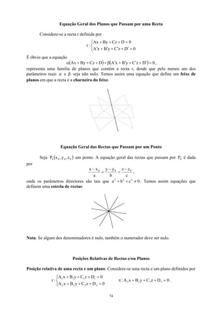 Equação Geral dos Planos que Passam por uma Recta
Considere-se a recta r definida por



=
′
+
′
+
′
+
′
=
+
+
+
0
D
z
C
y
B
x
A
0
D
Cz
By
Ax
:
r
É óbvio que a equação
( ) ( ) 0
D
z
C
y
B
x
A
D
Cz
By
Ax =
′
+
′
+
′
+
′
β
+
+
+
+
α ,
representa uma família de planos que contêm a recta r, desde que pelo menos um dos
parâmetros reais α e β seja não nulo. Temos assim uma equação que define um feixe de
planos em que a recta é a charneira do feixe.
Equação Geral das Rectas que Passam por um Ponto
Seja um ponto. A equação geral das rectas que passam por é dada
por
( 0
0
0
0 z
,
y
,
x
P ) 0
P
c
z
z
b
y
y
a
x
x 0
0
0 −
=
−
=
−
,
onde os parâmetros directores são tais que a . Temos assim equações que
definem uma estrela de rectas:
0
c
b 2
2
2
≠
+
+
Nota: Se algum dos denominadores é nulo, também o numerador deve ser nulo.
Posições Relativas de Rectas e/ou Planos
Posição relativa de uma recta e um plano: Considere-se uma recta e um plano definidos por



=
+
+
+
=
+
+
+
0
D
z
C
y
B
x
A
0
D
z
C
y
B
x
A
:
r
2
2
2
2
1
1
1
1
0
D
z
C
y
B
x
A
: 3
3
3
3 =
+
+
+
π .
74
 