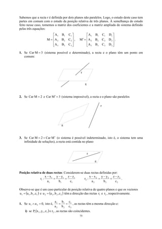 Sabemos que a recta r é definida por dois planos não paralelos. Logo, o estudo deste caso tem
partes em comum com o estudo da posição relativa de três planos. À semelhança do estudo
feito nesse caso, tomemos a matriz dos coeficientes e a matriz ampliada do sistema definido
pelas três equações:










=
3
3
3
2
2
2
1
1
1
C
B
A
C
B
A
C
B
A
M , .










=
′
3
3
3
3
2
2
2
2
1
1
1
1
D
C
B
A
D
C
B
A
D
C
B
A
M
1. Se (sistema possível e determinado), a recta e o plano têm um ponto em
comum:
3
M
Car =
r
π
2. Se e Car (sistema impossível), a recta e o plano são paralelos
2
M
Car = 3
M =
′
π
r
3. Se (o sistema é possível indeterminado, isto é, o sistema tem uma
infinidade de soluções), a recta está contida no plano
M
Car
2
M
Car ′
=
=
r
π
Posição relativa de duas rectas: Considerem-se duas rectas definidas por:
1
1
1
1
1
1
1
c
z
z
b
y
y
a
x
x
:
r
−
=
−
=
−
2
2
2
2
2
2
2
c
z
z
b
y
y
a
x
x
:
r
−
=
−
=
−
.
Observe-se que é um caso particular de posição relativa de quatro planos e que os vectores
e
( )
1
1
1
1 c
,
b
,
a
u = ( )
2
2
2
2 c
,
b
,
a
u = têm a direcção das rectas e , respectivamente.
1
r 2
r
1. Se isto é,
,
0
u
u 2
1 =
∧
2
1
2
1
2
1
c
c
b
b
a
a
=
= , as rectas têm a mesma direcção e:
i) se ( ) 2
1
1
1
1 r
z
,
y
,
x
P ∈ , as rectas são coincidentes.
75
 