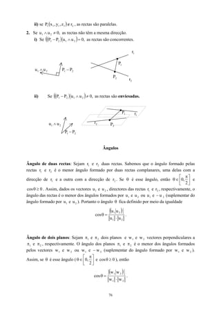 ii) se ( ) 2
1
1
1
1 r
z
,
y
,
x
P ∉ , as rectas são paralelas.
2. Se as rectas não têm a mesma direcção.
,
0
u
u 2
1 ≠
∧
i) Se ( )
( as rectas são concorrentes.
) ,
0
u
u
P
P 2
1
2
1 =
∧
−
1
r
1
P
2
P
2
1 u
u ∧ 2
1 P
P −
ii) Se ( )
( as rectas são enviesadas.
,
0
u
u
P
P 2
1
2
1 ≠
∧
−
2
1 P
−
P
2
1 u
u ∧
2
r
)
2
P
1
P
1
r
2
r
Ângulos
Ângulo de duas rectas: Sejam e duas rectas. Sabemos que o ângulo formado pelas
rectas e r é o menor ângulo formado por duas rectas complanares, uma delas com a
direcção de r e a outra com a direcção de . Se
1
r 2
r
1
r 2
1 2
r θ é esse ângulo, então 




 π
∈
θ
2
,
0 e
. Assim, dados os vectores e , directores das rectas r e , respectivamente, o
ângulo das rectas é o menor dos ângulos formados por u e ou u e (suplementar do
ângulo formado por e ). Portanto o ângulo
0
cos ≥
θ 1
u 2
u 1
1
2
r
−
1 2
u 2
u
1
u 2
u θ fica definido por meio da igualdade
( )
2
1
2
1
u
u
u
u
cos
⋅
=
θ .
Ângulo de dois planos: Sejam π e
1 2
π dois planos e e vectores perpendiculares a
e , respectivamente. O ângulo dos planos
1
w 2
w
1
π 2
π 1
π e 2
π é o menor dos ângulos formados
pelos vectores e ou e
1
w 2
w 1
w 2
w
− (suplementar do ângulo formado por e ).
Assim, se é esse ângulo (
1
w 2
w
θ 


cos



,
π
θ
2
∈ 0 e 0
≥
θ ), então
( )
2
1
2
1
w
w
w
w
cos
⋅
=
θ .
76
 
