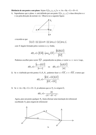 Distância de um ponto a um plano: Sejam ( )
0
0
0
0 z
,
y
,
x
P e 0
D
Cz
By
Ax
: =
+
+
+
π .
1. Suponhamos que o plano está definido por um ponto
π ( )
1
1
1
1 z
,
y
,
x
P e duas direcções u e
v (ou pela direcção da normal, w). Observe-se a seguinte figura:
0
P
M
1
P
P
e recorde-se que
( ) x
proj
y
y
proj
x
cos
y
x
y
x y
x ⋅
=
⋅
=
θ
⋅
= ,
com ângulo formado pelos vectores x e y. Então,
θ
( )
( )
P
P
P
P
P
P
P
P
proj
M
P
,
P
d
0
1
0
0
1
0
P
P
0
0
0
=
=
=
π .
Podemos escolher para vector P
P0 , perpendicular ao plano, o vector ou w. Logo,
v
u ∧
( )
( )
v
u
P
P
v
u
,
P
d
1
0
0
∧
∧
=
π ou ( )
( )
w
P
P
w
,
P
d
1
0
0 =
π .
2. Se é definido por três pontos podemos fazer
π ,
P
,
P
,
P 3
2
1 2
1P
P
=
u e 3
1P
P
v = e temos que
( )
( )
3
1
2
1
1
0
3
1
2
1
0
P
P
P
P
P
P
P
P
P
P
,
P
d
∧
∧
=
π .
3. Se , já sabemos que se é a origem O,
0
D
Cz
By
Ax
: =
+
+
+
π 0
P
( ) 2
2
2
0
C
B
A
D
,
P
d
+
+
=
π .
Agora, para um ponto qualquer , basta efectuar uma translação do referencial
escolhendo para origem do referencial:
0
P
0
P
P
O
0
P
78
 