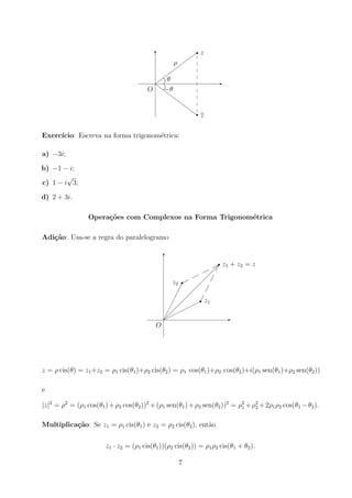 -
6








r
Z
Z
Z
Z
Z
Z
Z
Zr
O
z
z
ρ
θ
−θ
Exercı́cio: Escreva na forma trigonométrica:
a) −3i;
b) −1 − i;
c) 1 − i
√
3;
d) 2 + 3i.
Operações com Complexos na Forma Trigonométrica
Adição: Usa-se a regra do paralelogramo
-
6
r
O
z1 + z2 = z




r z1







r
z2
















z = ρ cis(θ) = z1+z2 = ρ1 cis(θ1)+ρ2 cis(θ2) = ρ1 cos(θ1)+ρ2 cos(θ2)+i(ρ1 sen(θ1)+ρ2 sen(θ2))
e
|z|2
= ρ2
= (ρ1 cos(θ1)+ρ2 cos(θ2))2
+(ρ1 sen(θ1)+ρ2 sen(θ2))2
= ρ2
1 +ρ2
2 +2ρ1ρ2 cos(θ1 −θ2).
Multiplicação: Se z1 = ρ1 cis(θ1) e z2 = ρ2 cis(θ2), então
z1 · z2 = (ρ1 cis(θ1))(ρ2 cis(θ2)) = ρ1ρ2 cis(θ1 + θ2).
7
 