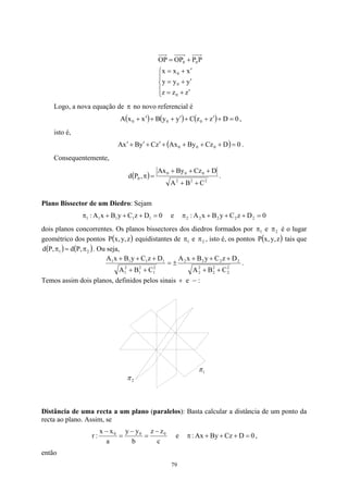 




′
+
=
′
+
=
′
+
=
+
=
z
z
z
y
y
y
x
x
x
P
P
OP
OP
0
0
0
0
0
Logo, a nova equação de no novo referencial é
π
( ) ( ) ( ) 0
D
z
z
C
y
y
B
x
x
A 0
0
0 =
+
′
+
+
′
+
+
′
+ ,
isto é,
( ) 0
D
Cz
By
Ax
z
C
y
B
x
A 0
0
0 =
+
+
+
+
′
+
′
+
′ .
Consequentemente,
( ) 2
2
2
0
0
0
0
C
B
A
D
Cz
By
Ax
,
P
d
+
+
+
+
+
=
π .
Plano Bissector de um Diedro: Sejam
0
D
z
C
y
B
x
A
: 1
1
1
1
1 =
+
+
+
π e 0
D
z
C
y
B
x
A
: 2
2
2
2
2 =
+
+
+
π
dois planos concorrentes. Os planos bissectores dos diedros formados por π e π é o lugar
geométrico dos pontos P equidistantes de
1 2
( z
,
y
,
x ) 1
π e 2
π , isto é, os pontos tais que
. Ou seja,
( z
,
y )
)
,
x
P
( ) ( 2
1 ,
P
d
,
P
d π
=
π
2
2
2
2
2
2
2
2
2
2
2
1
2
1
2
1
1
1
1
1
C
B
A
D
z
C
y
B
x
A
C
B
A
D
z
C
y
B
x
A
+
+
+
+
+
±
=
+
+
+
+
+
.
Temos assim dois planos, definidos pelos sinais + e − :
2
π
1
π
Distância de uma recta a um plano (paralelos): Basta calcular a distância de um ponto da
recta ao plano. Assim, se
c
z
z
b
y
y
a
x
x
:
r 0
0
0 −
=
−
=
−
e 0
D
Cz
By
Ax
: =
+
+
+
π ,
então
79
 