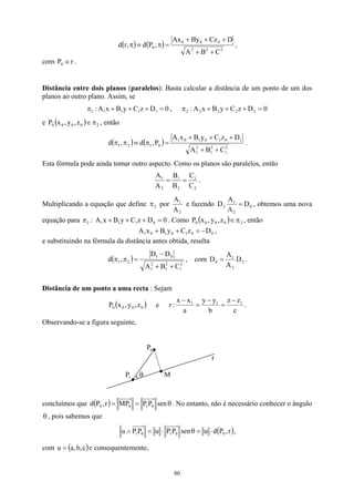 ( ) ( ) 2
2
2
0
0
0
0
C
B
A
D
Cz
By
Ax
,
P
d
,
r
d
+
+
+
+
+
=
π
≡
π ,
com .
r
P0 ∈
Distância entre dois planos (paralelos): Basta calcular a distância de um ponto de um dos
planos ao outro plano. Assim, se
0
D
z
C
y
B
x
A
: 1
1
1
1
1 =
+
+
+
π , 0
D
z
C
y
B
x
A
: 2
2
2
2
2 =
+
+
+
π
e , então
( ) 2
0
0
0
0 z
,
y
,
x
P π
∈
( ) ( ) 2
1
2
1
2
1
1
0
1
0
1
0
1
0
1
2
1
C
B
A
D
z
C
y
B
x
A
P
,
d
,
d
+
+
+
+
+
=
π
≡
π
π .
Esta fórmula pode ainda tomar outro aspecto. Como os planos são paralelos, então
2
1
2
1
2
1
C
C
B
B
A
A
=
= .
Multiplicando a equação que define 2
π por
2
1
A
A
e fazendo 0
2
1
2 D
A
A
D = , obtemos uma nova
equação para :
2
π 0
z
C
y
B
x
A 1
1
1 D0 =
+
+
+ . Como ( ) 2
0
0 z
,
0
0 y
,
x
P π
∈ , então
0
0
1
0
1
0
1 D
z
C
y
B
x
A −
=
+
+ ,
e substituindo na fórmula da distância antes obtida, resulta
( ) 2
1
2
1
2
1
0
1
2
1
C
B
A
D
D
,
d
+
+
−
=
π
π , com 2
2
1
0 D
A
A
D = .
Distância de um ponto a uma recta : Sejam
( )
0
0
0
0 z
,
y
,
x
P e
c
z
z
b
y
y
a
x
x
:
r 1
1
1 −
=
−
=
−
.
Observando-se a figura seguinte,
0
P
r
M
1
P θ
concluímos que ( ) θ
=
= sen
P
P
MP
r
,
P
d 0
1
0
0 . No entanto, não é necessário conhecer o ângulo
, pois sabemos que
θ
( )
r
,
P
d
u
sen
P
P
u
P
P
u 0
0
1
0
1 ⋅
=
θ
⋅
=
∧ ,
com e consequentemente,
( c
,
b
,
a
u = )
80
 