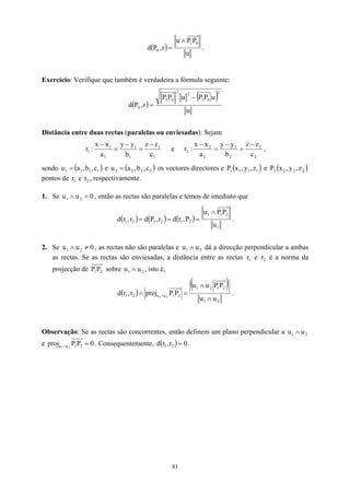 ( )
u
P
P
u
r
,
P
d
0
1
0
∧
= .
Exercício: Verifique que também é verdadeira a fórmula seguinte:
( )
( )
u
u
P
P
u
P
P
r
,
P
d
2
0
1
2
2
0
1
0
−
=
Distância entre duas rectas (paralelas ou enviesadas): Sejam
1
1
1
1
1
1
1
c
z
z
b
y
y
a
x
x
:
r
−
=
−
=
−
e
2
2
2
2
2
2
2
c
z
z
b
y
y
a
x
x
:
r
−
=
−
=
−
,
sendo e os vectores directores e
( )
1
1
1
1 c
,
b
,
a
u = ( 2
2
2
2 c
,
b
,
a
u = ) ( )
1
1
1
1 z
,
y
,
x
P e
pontos de e , respectivamente.
( )
2
2
2
2 z
,
y
,
x
P
1
r 2
r
1. Se , então as rectas são paralelas e temos de imediato que
0
u
u 2
1 =
∧
( ) ( ) ( )
1
2
1
1
2
1
2
1
2
1
u
P
P
u
P
,
r
d
r
,
P
d
r
,
r
d
∧
=
=
= .
2. Se , as rectas não são paralelas e
0
u
u 2
1 ≠
∧ 2
1 u
u ∧ dá a direcção perpendicular a ambas
as rectas. Se as rectas são enviesadas, a distância entre as rectas e é a norma da
projecção de
1
r 2
r
2
P
1
P sobre u , isto é,
2
1 u
∧
( )
( )
2
1
2
1
2
1
2
1
u
u
2
1
u
u
P
P
u
u
P
P
proj
r
,
r
d 2
1
∧
∧
=
= ∧ .
Observação: Se as rectas são concorrentes, então definem um plano perpendicular a 2
1 u
u ∧
e 0
P
P
proj 2
1
u
u 2
1
=
∧ . Consequentemente, ( ) 0
r
,
r
d 2
1 = .
81
 